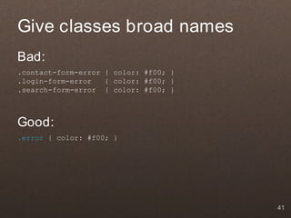 Give classes broad names
Bad:
.contact-form-error { color: #f00; }
.login-form-error   { color: #f00; }
.search-form-error { color: #f00; }



Good:
.error { color: #f00; }




                                       41
 