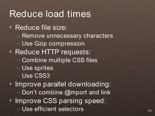 Reduce load times
• Reduce file size:
  – Remove unnecessary characters
  – Use Gzip compression
• Reduce HTTP requests:
  – Combine multiple CSS files
  – Use sprites
  – Use CSS3
• Improve parallel downloading:
  – Don't combine @import and link
• Improve CSS parsing speed:
  – Use efficient selectors          44
 