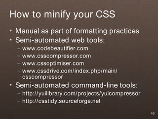 How to minify your CSS
• Manual as part of formatting practices
• Semi-automated web tools:
  –   www.codebeautifier.com
  –   www.csscompressor.com
  –   www.cssoptimiser.com
  –   www.cssdrive.com/index.php/main/
      csscompressor
• Semi-automated command-line tools:
  – http://yuilibrary.com/projects/yuicompressor
  – http://csstidy.sourceforge.net

                                                   46
 