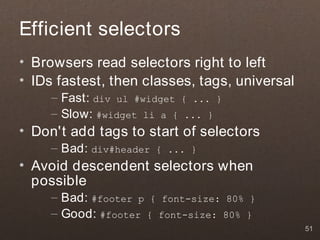 Efficient selectors
• Browsers read selectors right to left
• IDs fastest, then classes, tags, universal
     – Fast: div ul #widget { ... }
     – Slow: #widget li a { ... }
• Don't add tags to start of selectors
     – Bad: div#header   { ... }
• Avoid descendent selectors when
  possible
     – Bad: #footer p { font-size: 80% }
     – Good: #footer { font-size: 80% }
                                               51
 