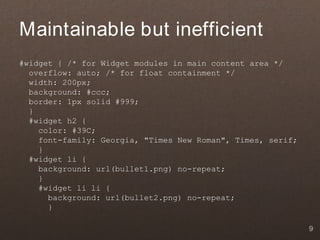 Maintainable but inefficient
#widget { /* for Widget modules in main content area */
  overflow: auto; /* for float containment */
  width: 200px;
  background: #ccc;
  border: 1px solid #999;
  }
  #widget h2 {
    color: #39C;
    font-family: Georgia, "Times New Roman", Times, serif;
    }
  #widget li {
    background: url(bullet1.png) no-repeat;
    }
    #widget li li {
      background: url(bullet2.png) no-repeat;
      }

                                                             9
 