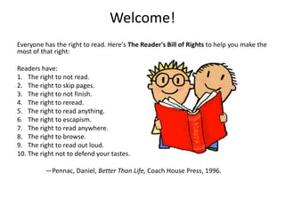 Welcome!
Everyone has the right to read. Here's The Reader's Bill of Rights to help you make the
most of that right:

Readers have:
1. The right to not read.
2. The right to skip pages.
3. The right to not finish.
4. The right to reread.
5. The right to read anything.
6. The right to escapism.
7. The right to read anywhere.
8. The right to browse.
9. The right to read out loud.
10. The right not to defend your tastes.

          —Pennac, Daniel, Better Than Life, Coach House Press, 1996.
 