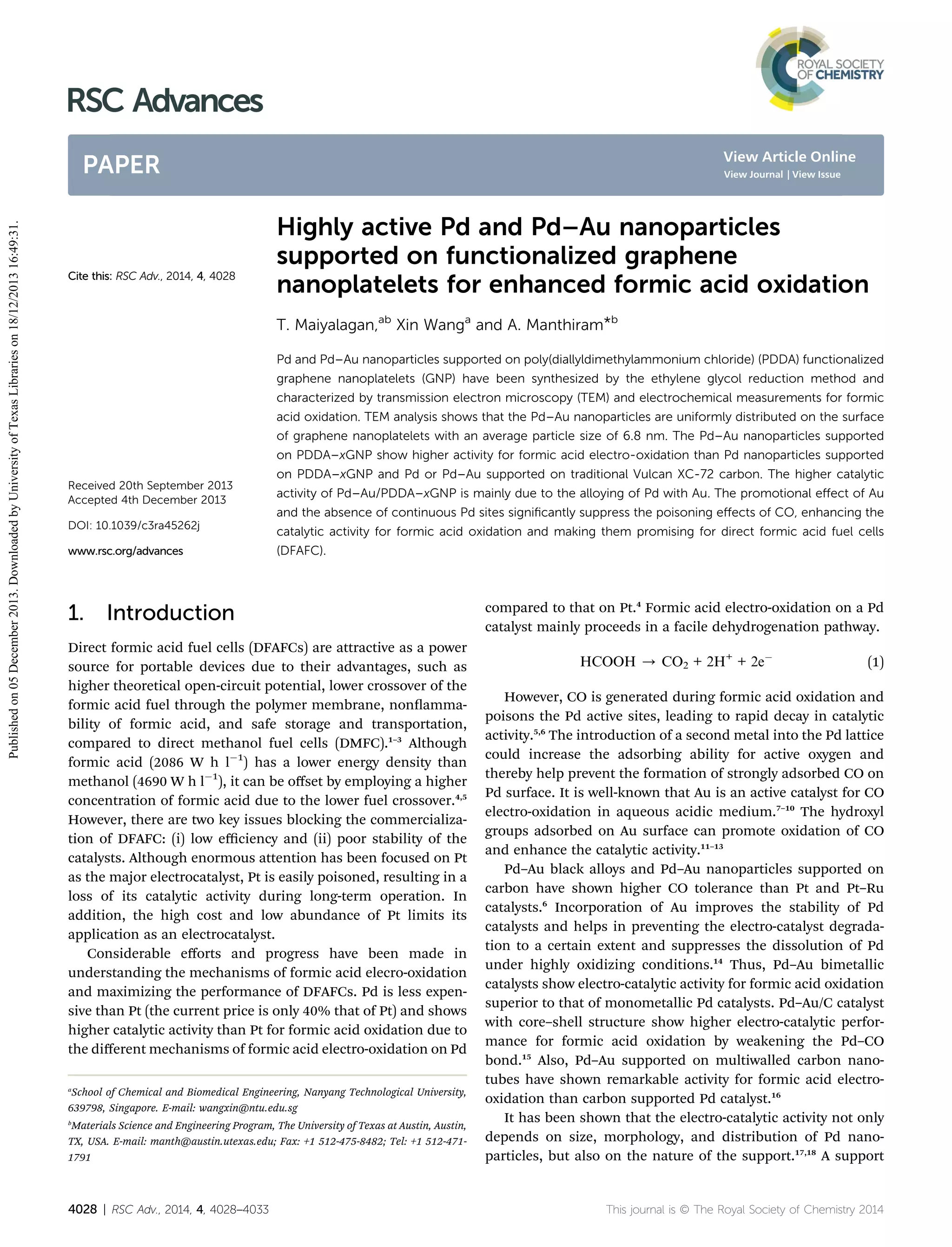 RSC Advances
View Article Online

Published on 05 December 2013. Downloaded by University of Texas Libraries on 18/12/2013 16:49:31.

PAPER

Cite this: RSC Adv., 2014, 4, 4028

View Journal | View Issue

Highly active Pd and Pd–Au nanoparticles
supported on functionalized graphene
nanoplatelets for enhanced formic acid oxidation
T. Maiyalagan,ab Xin Wanga and A. Manthiram*b
Pd and Pd–Au nanoparticles supported on poly(diallyldimethylammonium chloride) (PDDA) functionalized
graphene nanoplatelets (GNP) have been synthesized by the ethylene glycol reduction method and
characterized by transmission electron microscopy (TEM) and electrochemical measurements for formic
acid oxidation. TEM analysis shows that the Pd–Au nanoparticles are uniformly distributed on the surface
of graphene nanoplatelets with an average particle size of 6.8 nm. The Pd–Au nanoparticles supported
on PDDA–xGNP show higher activity for formic acid electro-oxidation than Pd nanoparticles supported
on PDDA–xGNP and Pd or Pd–Au supported on traditional Vulcan XC-72 carbon. The higher catalytic

Received 20th September 2013
Accepted 4th December 2013

activity of Pd–Au/PDDA–xGNP is mainly due to the alloying of Pd with Au. The promotional eﬀect of Au
and the absence of continuous Pd sites signiﬁcantly suppress the poisoning eﬀects of CO, enhancing the

DOI: 10.1039/c3ra45262j

catalytic activity for formic acid oxidation and making them promising for direct formic acid fuel cells

www.rsc.org/advances

(DFAFC).

1. Introduction
Direct formic acid fuel cells (DFAFCs) are attractive as a power
source for portable devices due to their advantages, such as
higher theoretical open-circuit potential, lower crossover of the
formic acid fuel through the polymer membrane, nonammability of formic acid, and safe storage and transportation,
compared to direct methanol fuel cells (DMFC).1–3 Although
formic acid (2086 W h lÀ1) has a lower energy density than
methanol (4690 W h lÀ1), it can be oﬀset by employing a higher
concentration of formic acid due to the lower fuel crossover.4,5
However, there are two key issues blocking the commercialization of DFAFC: (i) low eﬃciency and (ii) poor stability of the
catalysts. Although enormous attention has been focused on Pt
as the major electrocatalyst, Pt is easily poisoned, resulting in a
loss of its catalytic activity during long-term operation. In
addition, the high cost and low abundance of Pt limits its
application as an electrocatalyst.
Considerable eﬀorts and progress have been made in
understanding the mechanisms of formic acid elecro-oxidation
and maximizing the performance of DFAFCs. Pd is less expensive than Pt (the current price is only 40% that of Pt) and shows
higher catalytic activity than Pt for formic acid oxidation due to
the diﬀerent mechanisms of formic acid electro-oxidation on Pd
a

School of Chemical and Biomedical Engineering, Nanyang Technological University,
639798, Singapore. E-mail: wangxin@ntu.edu.sg

b

Materials Science and Engineering Program, The University of Texas at Austin, Austin,
TX, USA. E-mail: manth@austin.utexas.edu; Fax: +1 512-475-8482; Tel: +1 512-4711791

4028 | RSC Adv., 2014, 4, 4028–4033

compared to that on Pt.4 Formic acid electro-oxidation on a Pd
catalyst mainly proceeds in a facile dehydrogenation pathway.
HCOOH / CO2 + 2H+ + 2eÀ

(1)

However, CO is generated during formic acid oxidation and
poisons the Pd active sites, leading to rapid decay in catalytic
activity.5,6 The introduction of a second metal into the Pd lattice
could increase the adsorbing ability for active oxygen and
thereby help prevent the formation of strongly adsorbed CO on
Pd surface. It is well-known that Au is an active catalyst for CO
electro-oxidation in aqueous acidic medium.7–10 The hydroxyl
groups adsorbed on Au surface can promote oxidation of CO
and enhance the catalytic activity.11–13
Pd–Au black alloys and Pd–Au nanoparticles supported on
carbon have shown higher CO tolerance than Pt and Pt–Ru
catalysts.6 Incorporation of Au improves the stability of Pd
catalysts and helps in preventing the electro-catalyst degradation to a certain extent and suppresses the dissolution of Pd
under highly oxidizing conditions.14 Thus, Pd–Au bimetallic
catalysts show electro-catalytic activity for formic acid oxidation
superior to that of monometallic Pd catalysts. Pd–Au/C catalyst
with core–shell structure show higher electro-catalytic performance for formic acid oxidation by weakening the Pd–CO
bond.15 Also, Pd–Au supported on multiwalled carbon nanotubes have shown remarkable activity for formic acid electrooxidation than carbon supported Pd catalyst.16
It has been shown that the electro-catalytic activity not only
depends on size, morphology, and distribution of Pd nanoparticles, but also on the nature of the support.17,18 A support

This journal is © The Royal Society of Chemistry 2014

 