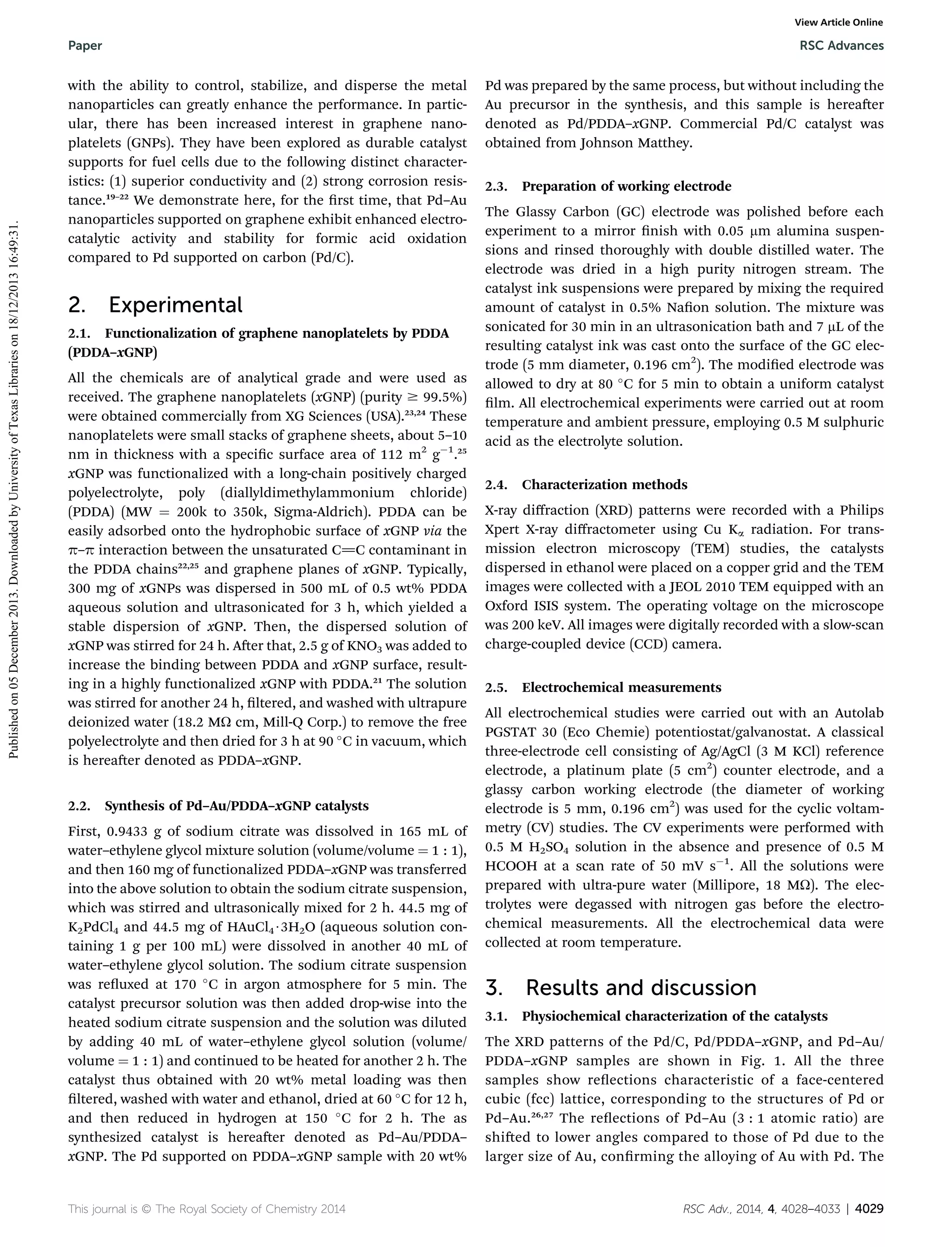 View Article Online

Published on 05 December 2013. Downloaded by University of Texas Libraries on 18/12/2013 16:49:31.

Paper

RSC Advances

with the ability to control, stabilize, and disperse the metal
nanoparticles can greatly enhance the performance. In particular, there has been increased interest in graphene nanoplatelets (GNPs). They have been explored as durable catalyst
supports for fuel cells due to the following distinct characteristics: (1) superior conductivity and (2) strong corrosion resistance.19–22 We demonstrate here, for the rst time, that Pd–Au
nanoparticles supported on graphene exhibit enhanced electrocatalytic activity and stability for formic acid oxidation
compared to Pd supported on carbon (Pd/C).

2.

Experimental

2.1. Functionalization of graphene nanoplatelets by PDDA
(PDDA–xGNP)
All the chemicals are of analytical grade and were used as
received. The graphene nanoplatelets (xGNP) (purity $ 99.5%)
were obtained commercially from XG Sciences (USA).23,24 These
nanoplatelets were small stacks of graphene sheets, about 5–10
nm in thickness with a specic surface area of 112 m2 gÀ1.25
xGNP was functionalized with a long-chain positively charged
polyelectrolyte, poly (diallyldimethylammonium chloride)
(PDDA) (MW ¼ 200k to 350k, Sigma-Aldrich). PDDA can be
easily adsorbed onto the hydrophobic surface of xGNP via the
p–p interaction between the unsaturated C]C contaminant in
the PDDA chains22,25 and graphene planes of xGNP. Typically,
300 mg of xGNPs was dispersed in 500 mL of 0.5 wt% PDDA
aqueous solution and ultrasonicated for 3 h, which yielded a
stable dispersion of xGNP. Then, the dispersed solution of
xGNP was stirred for 24 h. Aer that, 2.5 g of KNO3 was added to
increase the binding between PDDA and xGNP surface, resulting in a highly functionalized xGNP with PDDA.21 The solution
was stirred for another 24 h, ltered, and washed with ultrapure
deionized water (18.2 MU cm, Mill-Q Corp.) to remove the free
polyelectrolyte and then dried for 3 h at 90  C in vacuum, which
is hereaer denoted as PDDA–xGNP.
2.2. Synthesis of Pd–Au/PDDA–xGNP catalysts
First, 0.9433 g of sodium citrate was dissolved in 165 mL of
water–ethylene glycol mixture solution (volume/volume ¼ 1 : 1),
and then 160 mg of functionalized PDDA–xGNP was transferred
into the above solution to obtain the sodium citrate suspension,
which was stirred and ultrasonically mixed for 2 h. 44.5 mg of
K2PdCl4 and 44.5 mg of HAuCl4$3H2O (aqueous solution containing 1 g per 100 mL) were dissolved in another 40 mL of
water–ethylene glycol solution. The sodium citrate suspension
was reuxed at 170  C in argon atmosphere for 5 min. The
catalyst precursor solution was then added drop-wise into the
heated sodium citrate suspension and the solution was diluted
by adding 40 mL of water–ethylene glycol solution (volume/
volume ¼ 1 : 1) and continued to be heated for another 2 h. The
catalyst thus obtained with 20 wt% metal loading was then
ltered, washed with water and ethanol, dried at 60  C for 12 h,
and then reduced in hydrogen at 150  C for 2 h. The as
synthesized catalyst is hereaer denoted as Pd–Au/PDDA–
xGNP. The Pd supported on PDDA–xGNP sample with 20 wt%

This journal is © The Royal Society of Chemistry 2014

Pd was prepared by the same process, but without including the
Au precursor in the synthesis, and this sample is hereaer
denoted as Pd/PDDA–xGNP. Commercial Pd/C catalyst was
obtained from Johnson Matthey.
2.3. Preparation of working electrode
The Glassy Carbon (GC) electrode was polished before each
experiment to a mirror nish with 0.05 mm alumina suspensions and rinsed thoroughly with double distilled water. The
electrode was dried in a high purity nitrogen stream. The
catalyst ink suspensions were prepared by mixing the required
amount of catalyst in 0.5% Naon solution. The mixture was
sonicated for 30 min in an ultrasonication bath and 7 mL of the
resulting catalyst ink was cast onto the surface of the GC electrode (5 mm diameter, 0.196 cm2). The modied electrode was
allowed to dry at 80  C for 5 min to obtain a uniform catalyst
lm. All electrochemical experiments were carried out at room
temperature and ambient pressure, employing 0.5 M sulphuric
acid as the electrolyte solution.
2.4. Characterization methods
X-ray diﬀraction (XRD) patterns were recorded with a Philips
Xpert X-ray diﬀractometer using Cu Ka radiation. For transmission electron microscopy (TEM) studies, the catalysts
dispersed in ethanol were placed on a copper grid and the TEM
images were collected with a JEOL 2010 TEM equipped with an
Oxford ISIS system. The operating voltage on the microscope
was 200 keV. All images were digitally recorded with a slow-scan
charge-coupled device (CCD) camera.
2.5. Electrochemical measurements
All electrochemical studies were carried out with an Autolab
PGSTAT 30 (Eco Chemie) potentiostat/galvanostat. A classical
three-electrode cell consisting of Ag/AgCl (3 M KCl) reference
electrode, a platinum plate (5 cm2) counter electrode, and a
glassy carbon working electrode (the diameter of working
electrode is 5 mm, 0.196 cm2) was used for the cyclic voltammetry (CV) studies. The CV experiments were performed with
0.5 M H2SO4 solution in the absence and presence of 0.5 M
HCOOH at a scan rate of 50 mV sÀ1. All the solutions were
prepared with ultra-pure water (Millipore, 18 MU). The electrolytes were degassed with nitrogen gas before the electrochemical measurements. All the electrochemical data were
collected at room temperature.

3.

Results and discussion

3.1. Physiochemical characterization of the catalysts
The XRD patterns of the Pd/C, Pd/PDDA–xGNP, and Pd–Au/
PDDA–xGNP samples are shown in Fig. 1. All the three
samples show reections characteristic of a face-centered
cubic (fcc) lattice, corresponding to the structures of Pd or
Pd–Au.26,27 The reections of Pd–Au (3 : 1 atomic ratio) are
shied to lower angles compared to those of Pd due to the
larger size of Au, conrming the alloying of Au with Pd. The

RSC Adv., 2014, 4, 4028–4033 | 4029

 