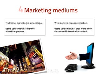 4 Marketing mediums
Traditional marketing is a monologue.                Web marketing is a conversation.

Users consume whatever the                           Users consume what they want. They
advertiser propose.                                  choose and interact with content.




                                            image from Flickr
                                        user heymynameispaul.
 