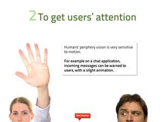 2 To get users’ attention
        Humans’ periphery vision is very sensitive
        to motion.

        For example on a chat application,
        incoming messages can be warned to
        users, with a slight animation.




               NEW MESSAGE
 