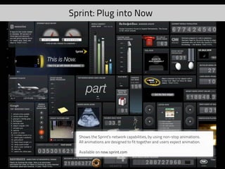 Sprint: Plug into Now




  Shows the Sprint’s network capabilities, by using non-stop animations.
  All animations are designed to fit together and users expect animation.

  Available on now.sprint.com
 