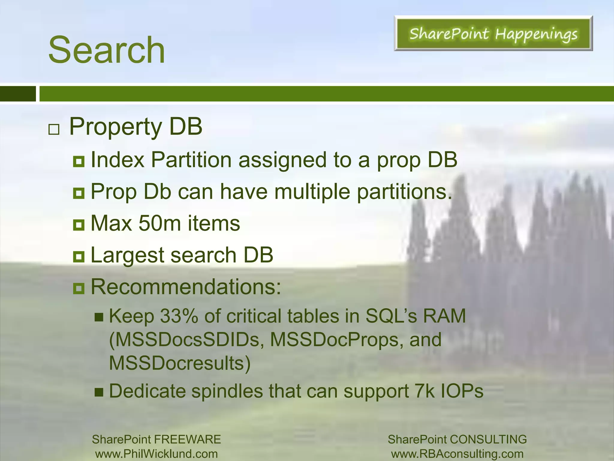 SearchCrawl ComponentSupports Active/PassiveCan have multiple active crawlersEven multiple per server where CPU is main limitationCrawl DatabaseCrawl Queue – only one crawl component can crawl a host at a time!Get around this by adding more crawl components.Place on dedicated spindles (target 3.5k – 7k IOPs)Optimize speed by adding DBs and using Host Destination Rules to allocate hosts to a particular DB.Tends to reset SQL cache (isolate this DB!)SharePoint FREEWAREwww.PhilWicklund.com SharePoint CONSULTINGwww.RBAconsulting.com