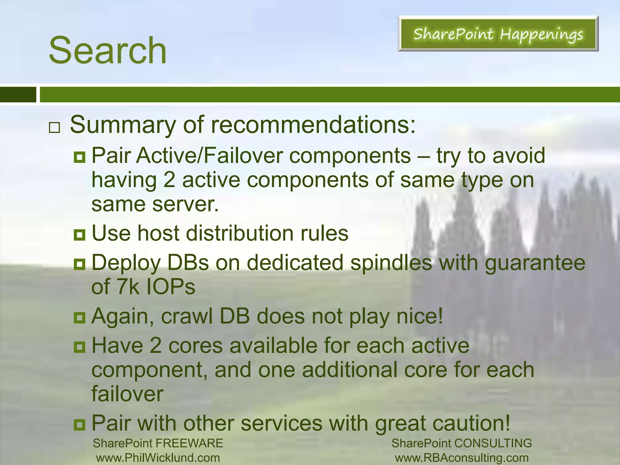 SearchProperty DBIndex Partition assigned to a prop DBProp Db can have multiple partitions.Max 50m itemsLargest search DBRecommendations:Keep 33% of critical tables in SQL’s RAM (MSSDocsSDIDs, MSSDocProps, and MSSDocresults)Dedicate spindles that can support 7k IOPsSharePoint FREEWAREwww.PhilWicklund.com SharePoint CONSULTINGwww.RBAconsulting.com