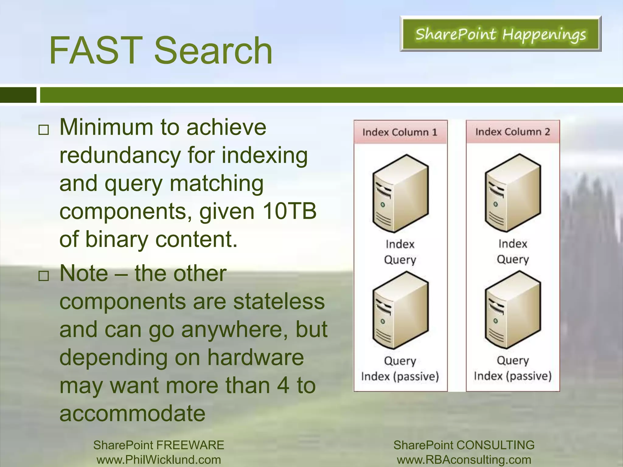SearchSummary of recommendations:Pair Active/Failover components – try to avoid having 2 active components of same type on same server.Use host distribution rulesDeploy DBs on dedicated spindles with guarantee of 7k IOPsAgain, crawl DB does not play nice!Have 2 cores available for each active component, and one additional core for each failoverPair with other services with great caution!SharePoint FREEWAREwww.PhilWicklund.com SharePoint CONSULTINGwww.RBAconsulting.com