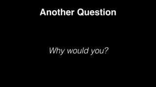 Another Question
Why would you?
 