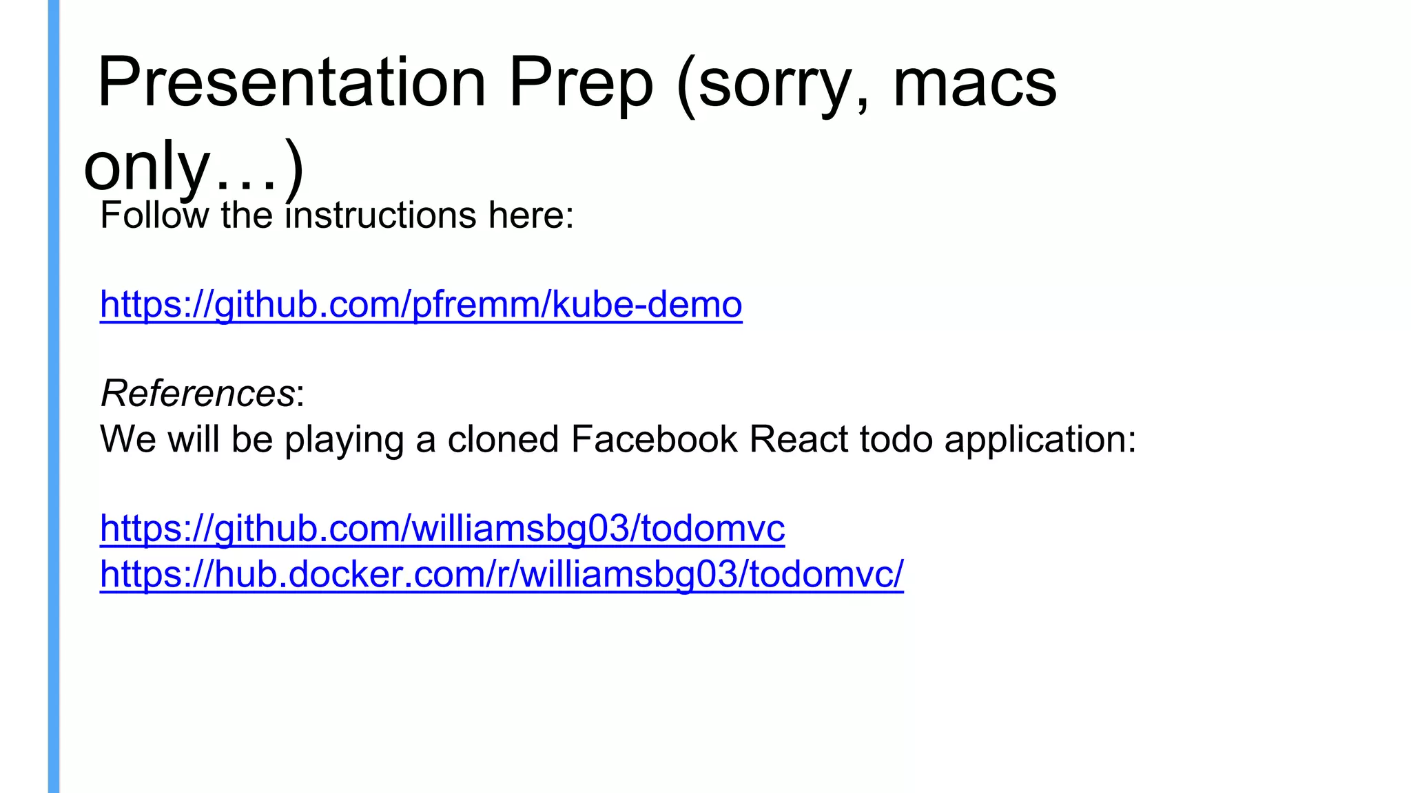 Presentation Prep (sorry, macs
only…)
Follow the instructions here:
https://github.com/pfremm/kube-demo
References:
We will be playing a cloned Facebook React todo application:
https://github.com/williamsbg03/todomvc
https://hub.docker.com/r/williamsbg03/todomvc/
 
