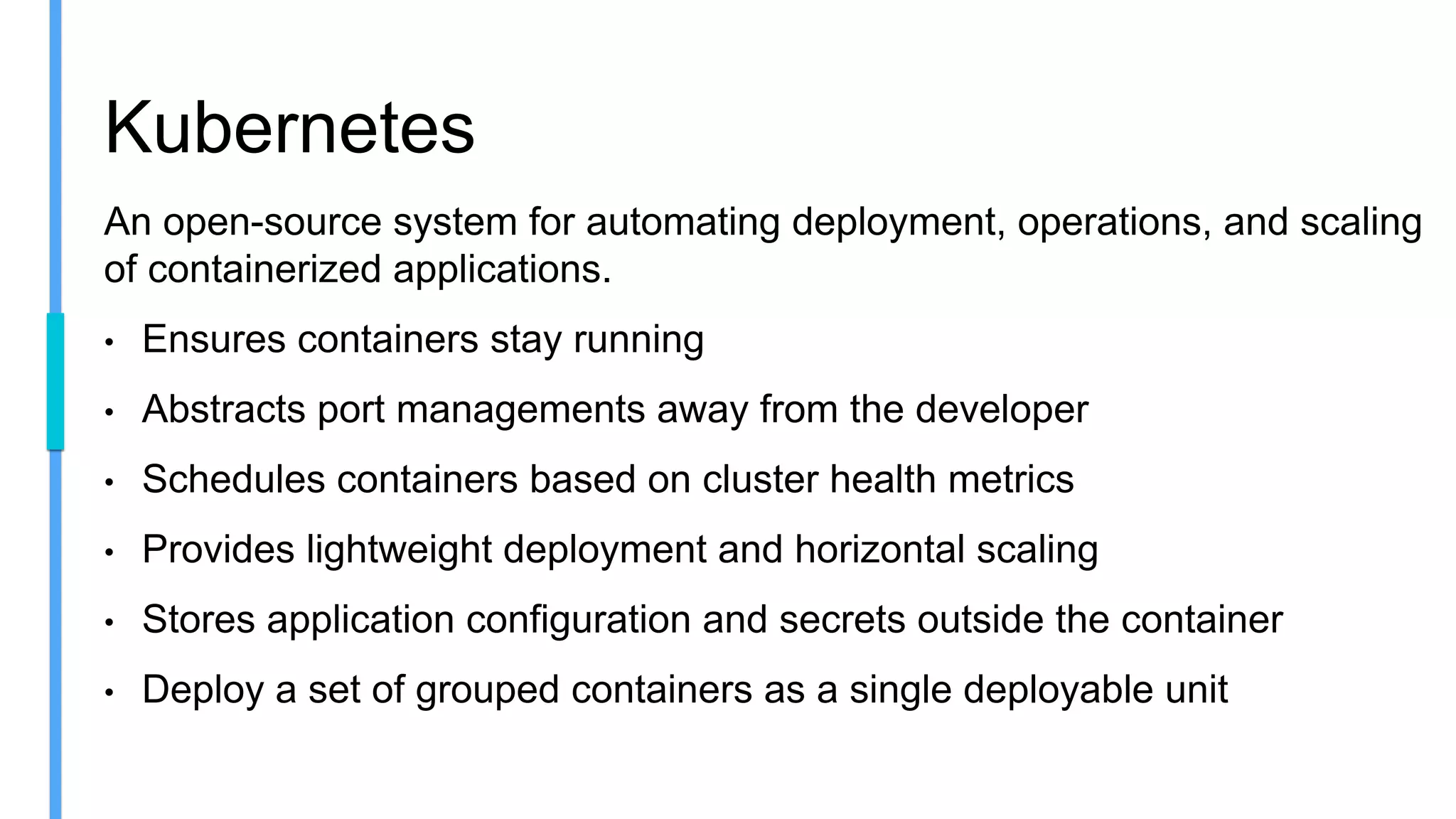 Kubernetes
An open-source system for automating deployment, operations, and scaling
of containerized applications.
• Ensures containers stay running
• Abstracts port managements away from the developer
• Schedules containers based on cluster health metrics
• Provides lightweight deployment and horizontal scaling
• Stores application configuration and secrets outside the container
• Deploy a set of grouped containers as a single deployable unit
 