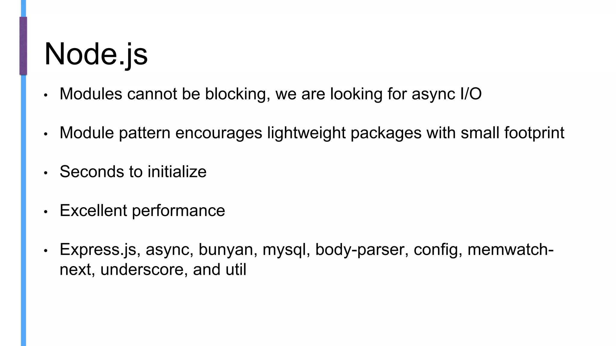 • Modules cannot be blocking, we are looking for async I/O
• Module pattern encourages lightweight packages with small footprint
• Seconds to initialize
• Excellent performance
• Express.js, async, bunyan, mysql, body-parser, config, memwatch-
next, underscore, and util
Node.js
 