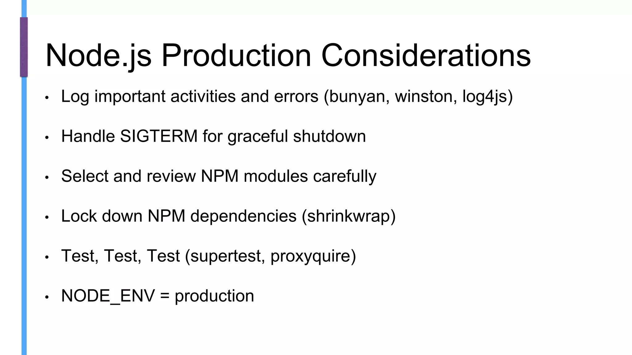 • Log important activities and errors (bunyan, winston, log4js)
• Handle SIGTERM for graceful shutdown
• Select and review NPM modules carefully
• Lock down NPM dependencies (shrinkwrap)
• Test, Test, Test (supertest, proxyquire)
• NODE_ENV = production
Node.js Production Considerations
 