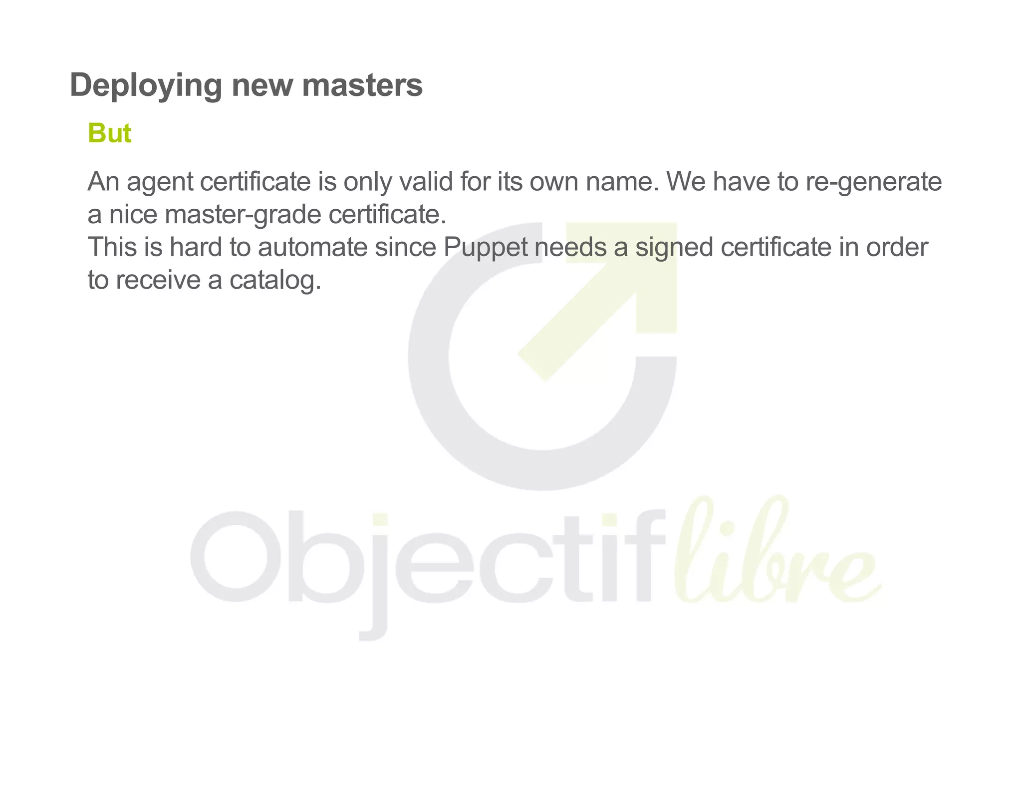 Deploying new masters
But
An agent certificate is only valid for its own name. We have to re­generate
a nice master­grade certificate.
This is hard to automate since Puppet needs a signed certificate in order
to receive a catalog.
 