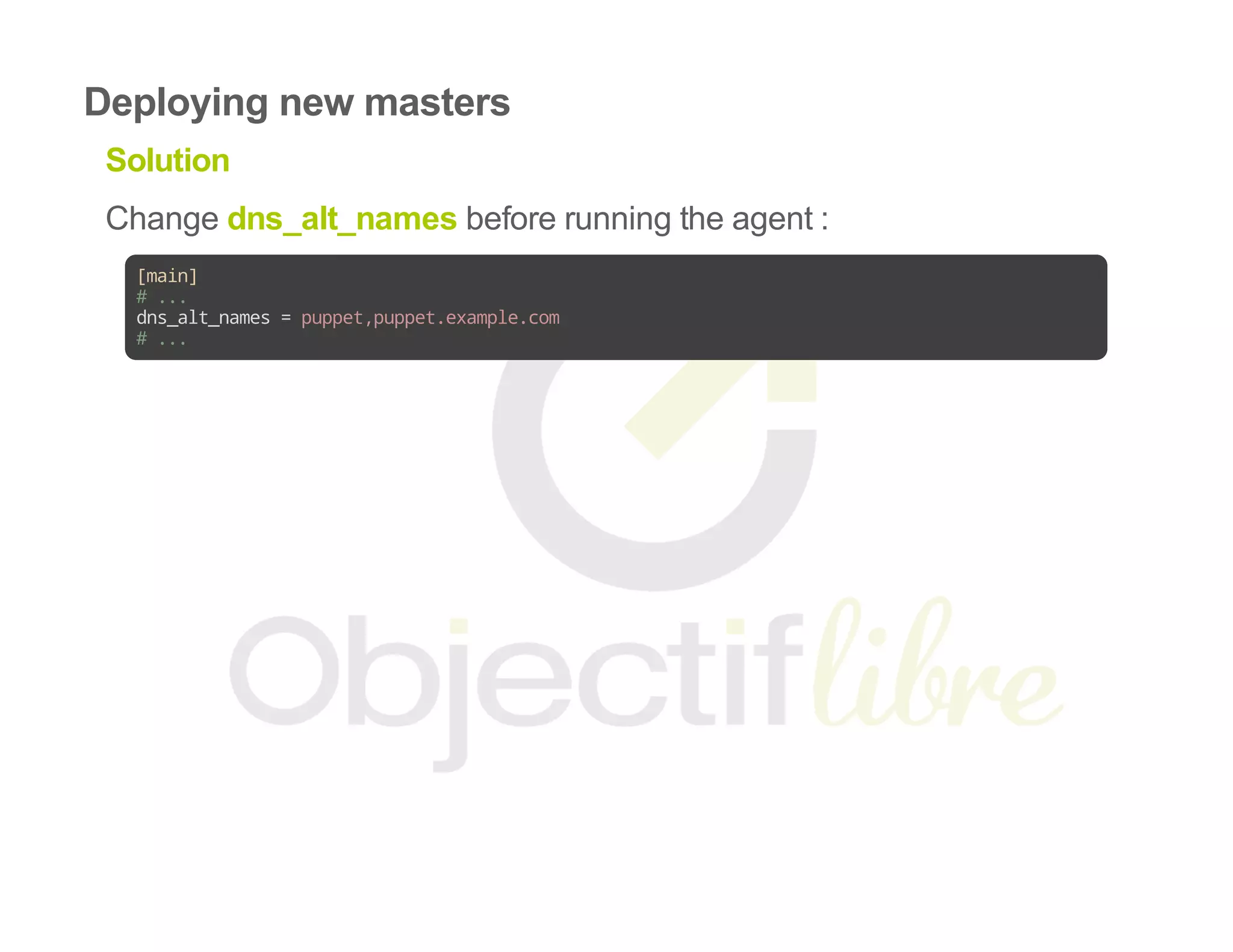 Deploying new masters
Solution
Change dns_alt_names before running the agent :
[main]
#...
dns_alt_names=puppet,puppet.example.com
#...
 