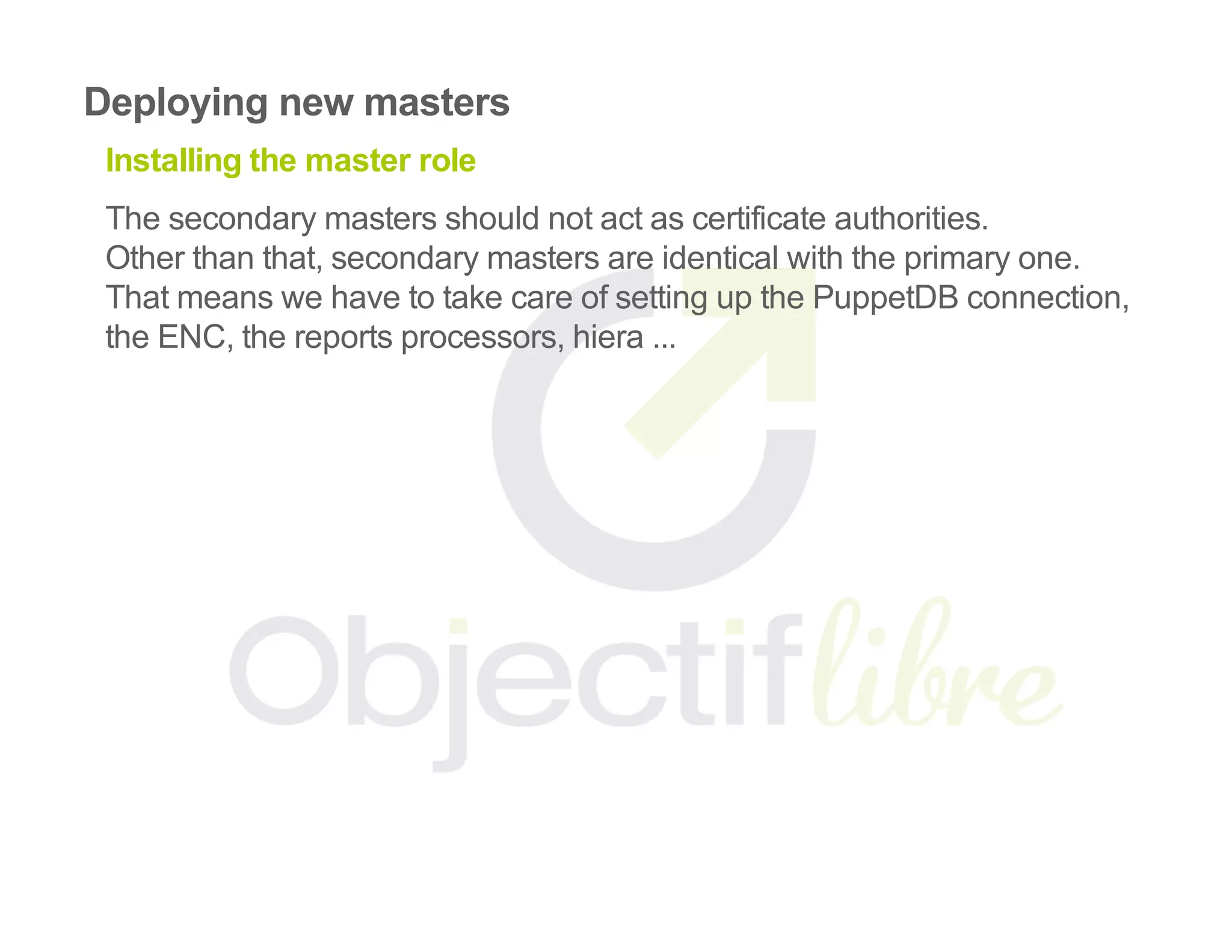 Deploying new masters
Installing the master role
The secondary masters should not act as certificate authorities.
Other than that, secondary masters are identical with the primary one.
That means we have to take care of setting up the PuppetDB connection,
the ENC, the reports processors, hiera ...
 