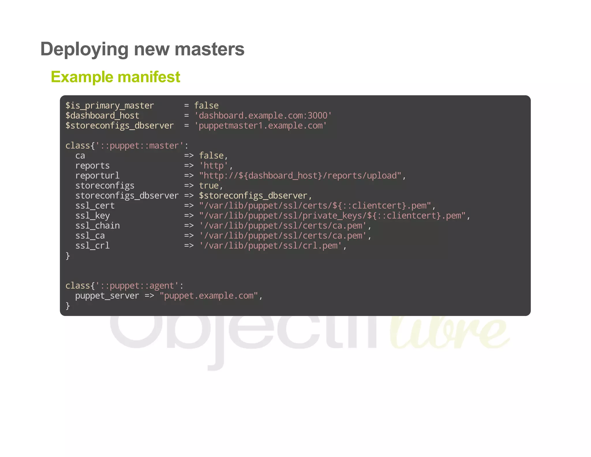 Deploying new masters
Example manifest
$is_primary_master =false
$dashboard_host ='dashboard.example.com:3000'
$storeconfigs_dbserver ='puppetmaster1.example.com'
class{'::puppet::master':
ca =>false,
reports =>'http',
reporturl =>"http://${dashboard_host}/reports/upload",
storeconfigs =>true,
storeconfigs_dbserver=>$storeconfigs_dbserver,
ssl_cert =>"/var/lib/puppet/ssl/certs/${::clientcert}.pem",
ssl_key =>"/var/lib/puppet/ssl/private_keys/${::clientcert}.pem",
ssl_chain =>'/var/lib/puppet/ssl/certs/ca.pem',
ssl_ca =>'/var/lib/puppet/ssl/certs/ca.pem',
ssl_crl =>'/var/lib/puppet/ssl/crl.pem',
}
class{'::puppet::agent':
puppet_server=>"puppet.example.com",
}
 