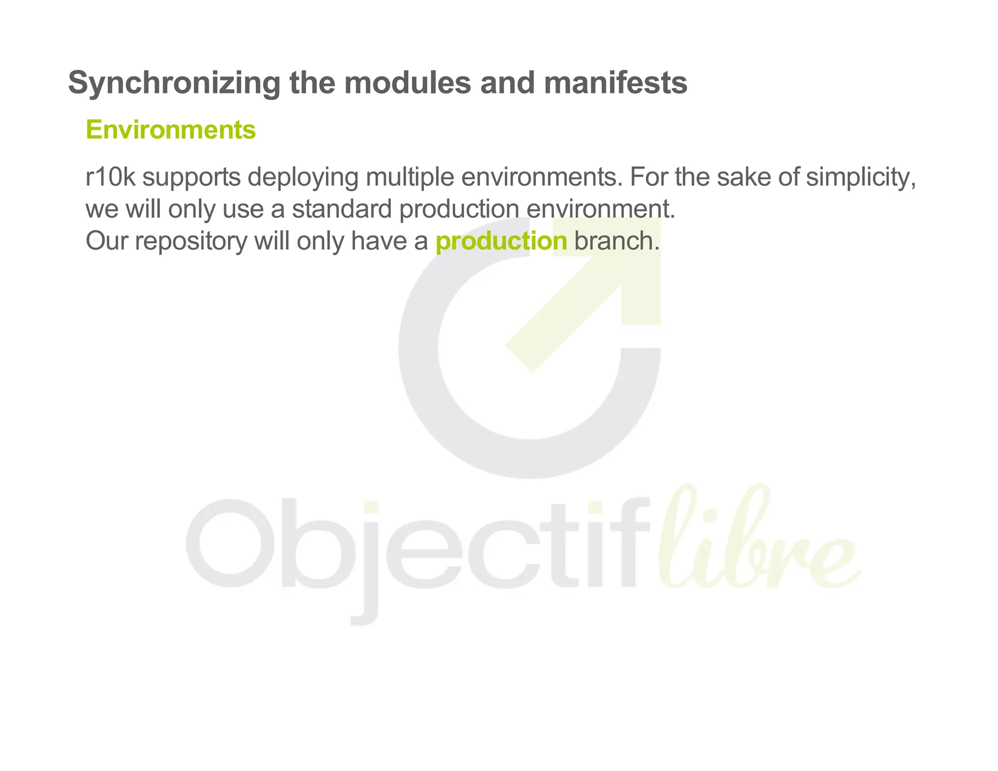 Synchronizing the modules and manifests
Environments
r10k supports deploying multiple environments. For the sake of simplicity,
we will only use a standard production environment.
Our repository will only have a production branch.
 