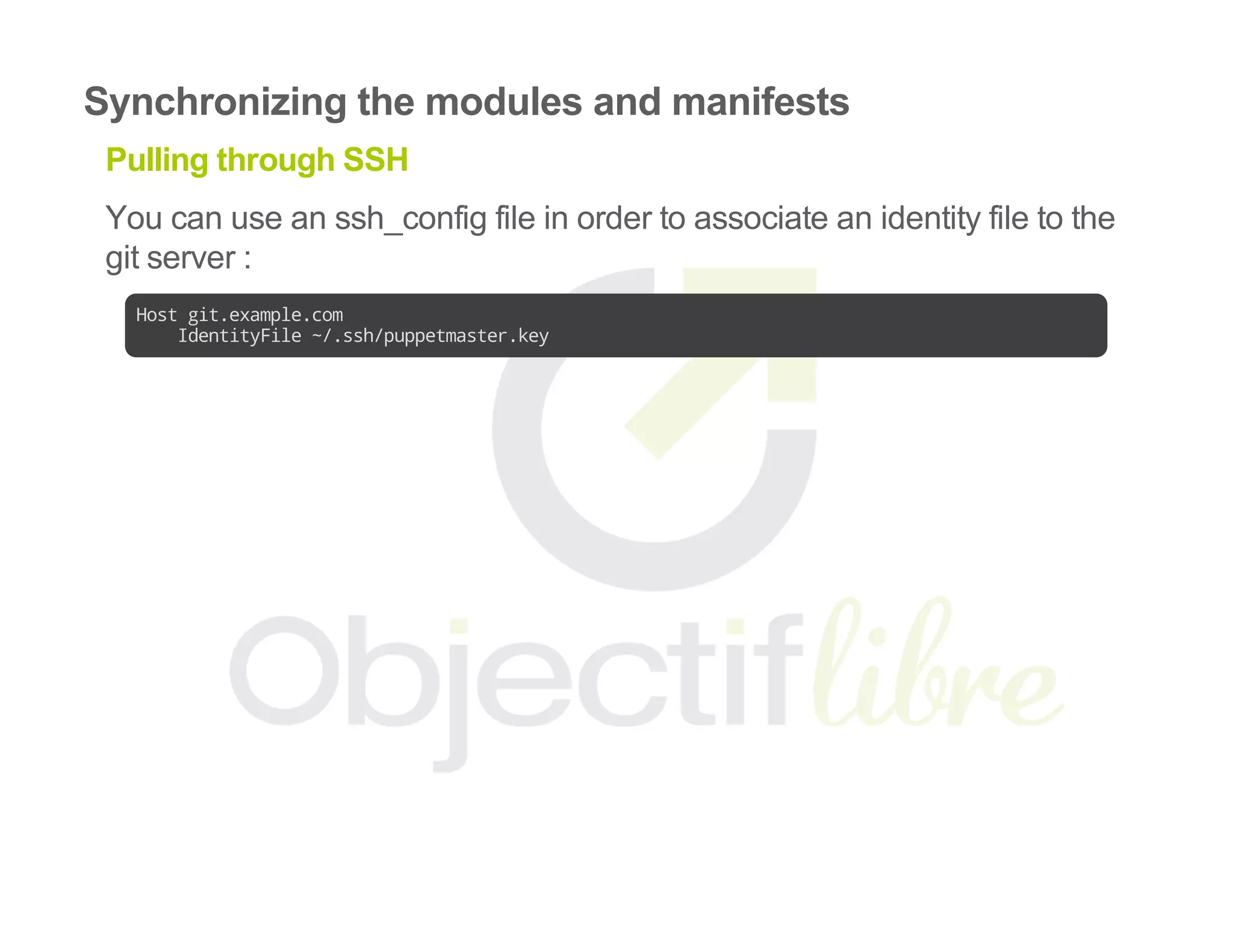 Synchronizing the modules and manifests
Pulling through SSH
You can use an ssh_config file in order to associate an identity file to the
git server :
Hostgit.example.com
IdentityFile~/.ssh/puppetmaster.key
 