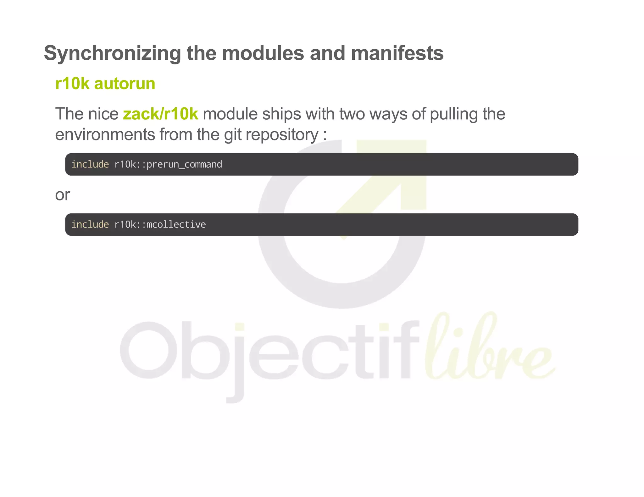 Synchronizing the modules and manifests
r10k autorun
The nice zack/r10k module ships with two ways of pulling the
environments from the git repository :
includer10k::prerun_command
or
includer10k::mcollective
 