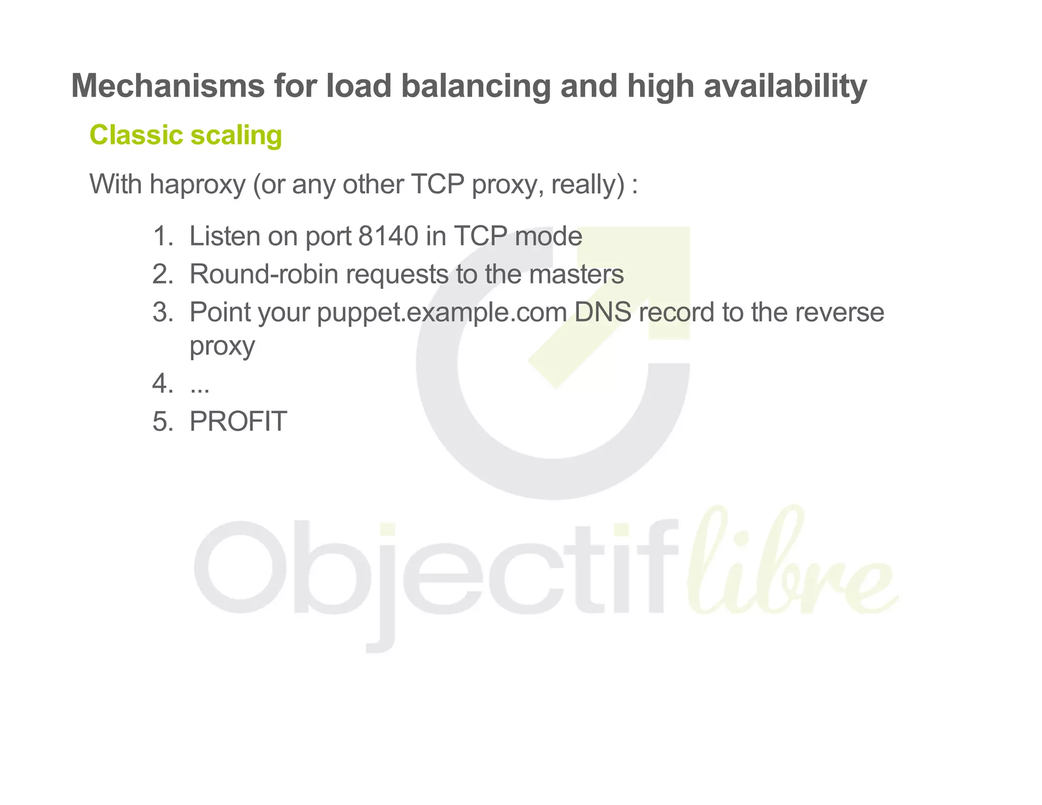 Mechanisms for load balancing and high availability
Classic scaling
With haproxy (or any other TCP proxy, really) :
1.  Listen on port 8140 in TCP mode
2.  Round­robin requests to the masters
3.  Point your puppet.example.com DNS record to the reverse
proxy
4.  ...
5.  PROFIT
 