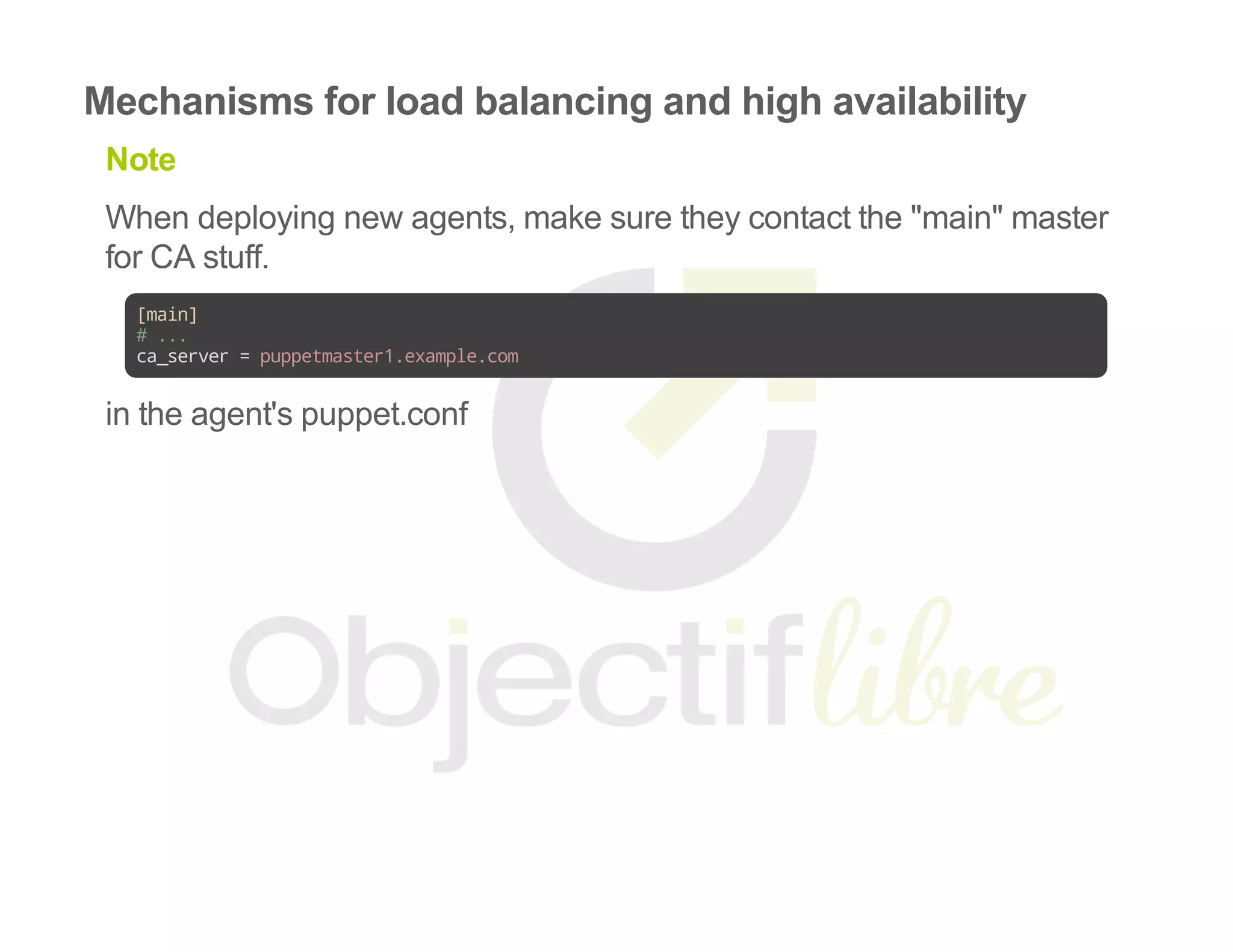 Mechanisms for load balancing and high availability
Note
When deploying new agents, make sure they contact the "main" master
for CA stuff.
[main]
#...
ca_server=puppetmaster1.example.com
in the agent's puppet.conf
 
