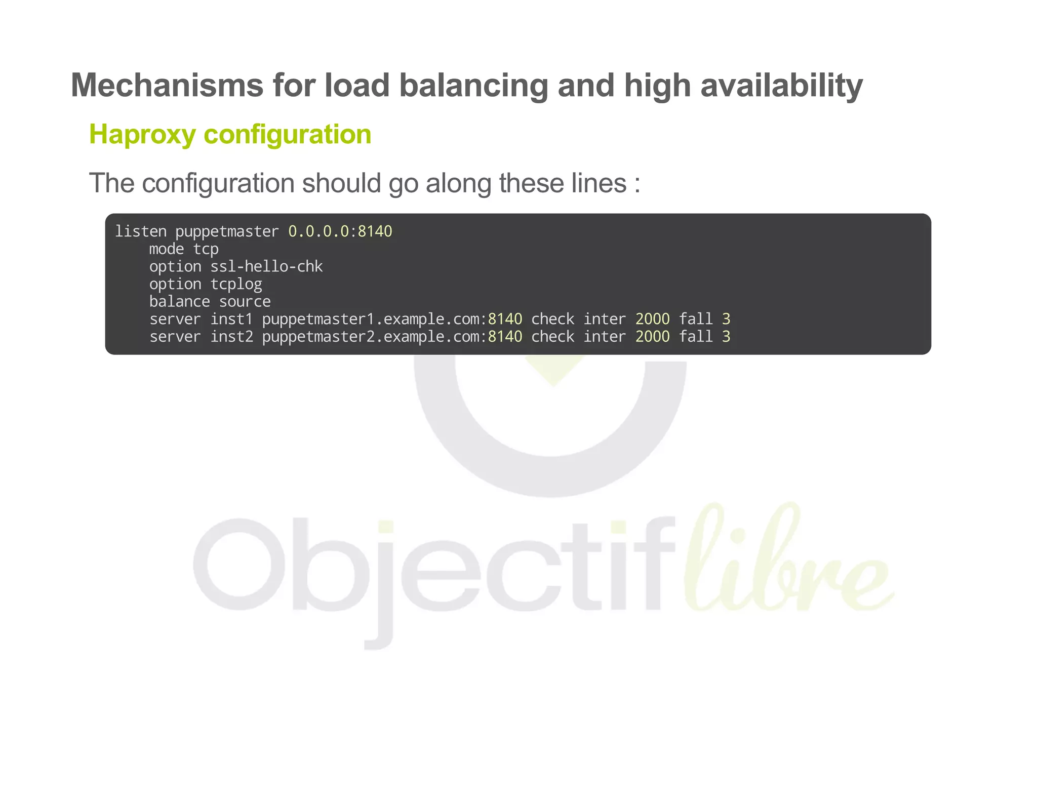 Mechanisms for load balancing and high availability
Haproxy configuration
The configuration should go along these lines :
listenpuppetmaster0.0.0.0:8140
modetcp
optionssl-hello-chk
optiontcplog
balancesource
serverinst1puppetmaster1.example.com:8140checkinter2000fall3
serverinst2puppetmaster2.example.com:8140checkinter2000fall3
 