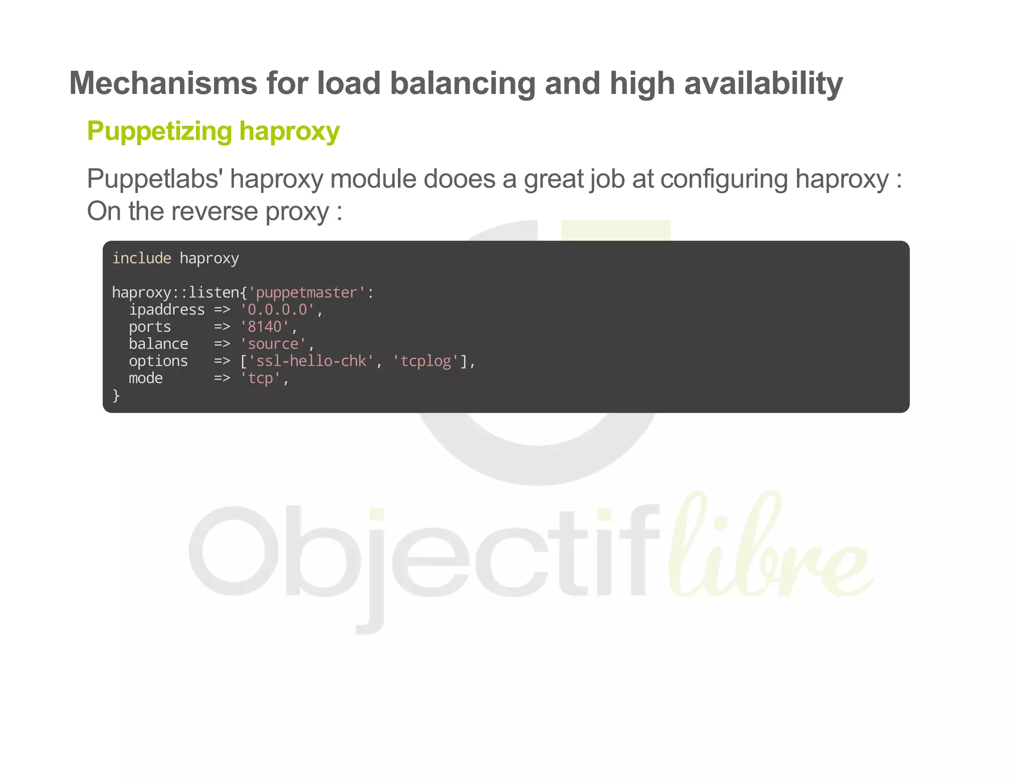 Mechanisms for load balancing and high availability
Puppetizing haproxy
Puppetlabs' haproxy module dooes a great job at configuring haproxy :
On the reverse proxy :
includehaproxy
haproxy::listen{'puppetmaster':
ipaddress=>'0.0.0.0',
ports =>'8140',
balance =>'source',
options =>['ssl-hello-chk','tcplog'],
mode =>'tcp',
}
 
