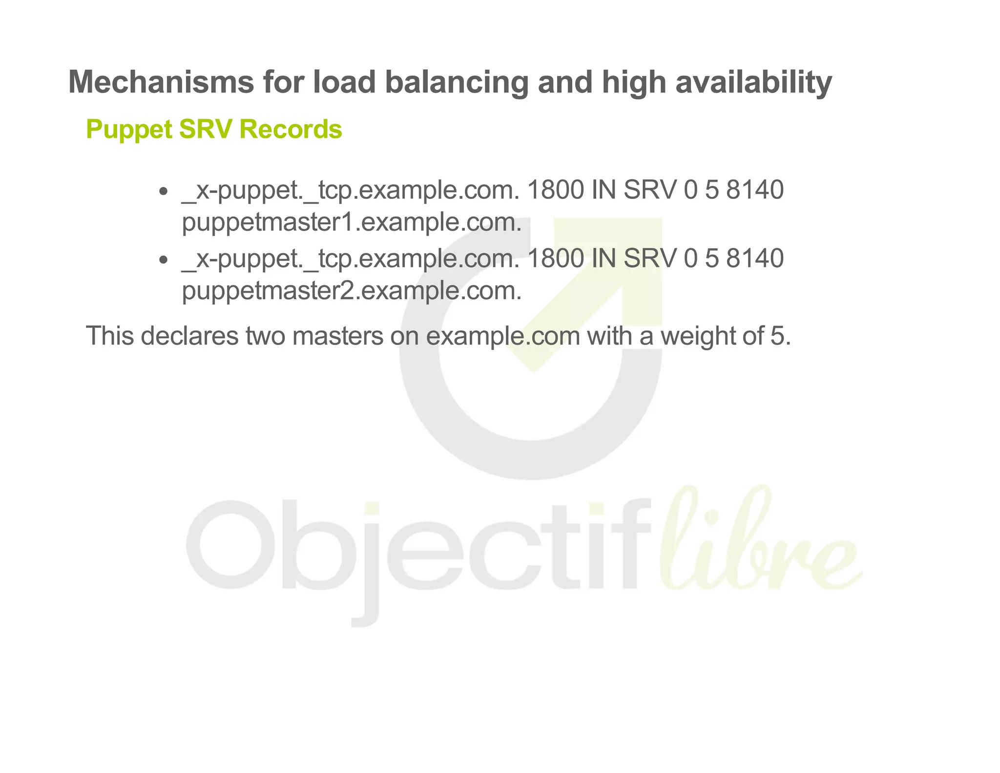 Mechanisms for load balancing and high availability
Puppet SRV Records
_x­puppet._tcp.example.com. 1800 IN SRV 0 5 8140
puppetmaster1.example.com.
_x­puppet._tcp.example.com. 1800 IN SRV 0 5 8140
puppetmaster2.example.com.
This declares two masters on example.com with a weight of 5.
 