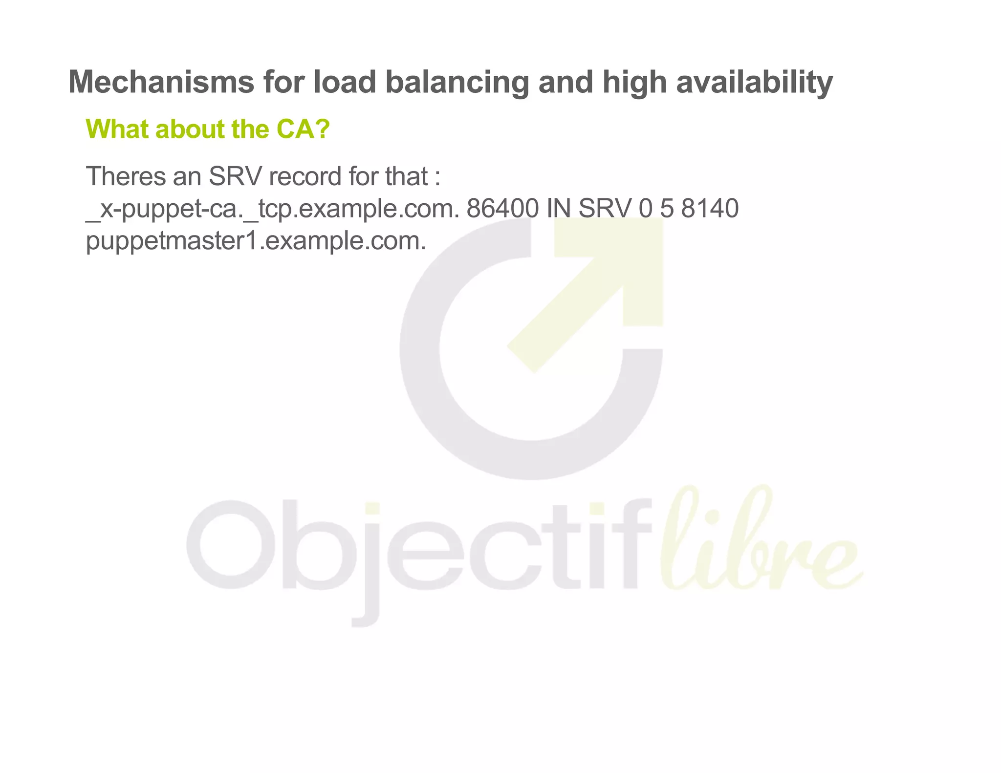 Mechanisms for load balancing and high availability
What about the CA?
Theres an SRV record for that :
_x­puppet­ca._tcp.example.com. 86400 IN SRV 0 5 8140
puppetmaster1.example.com.
 