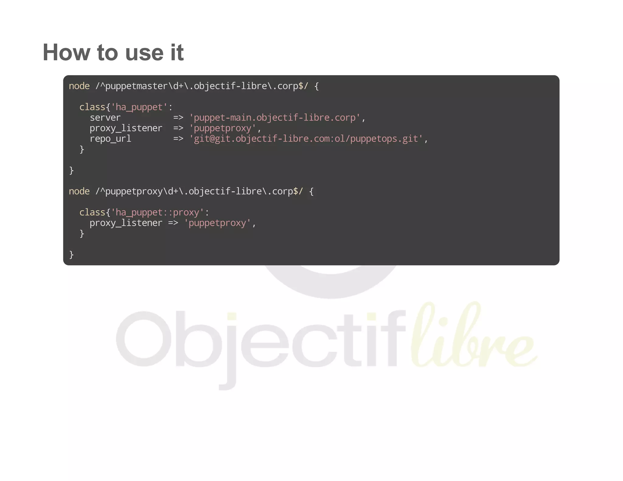 How to use it
node/^puppetmasterd+.objectif-libre.corp$/{
class{'ha_puppet':
server =>'puppet-main.objectif-libre.corp',
proxy_listener =>'puppetproxy',
repo_url =>'git@git.objectif-libre.com:ol/puppetops.git',
}
}
node/^puppetproxyd+.objectif-libre.corp$/{
class{'ha_puppet::proxy':
proxy_listener=>'puppetproxy',
}
}
 