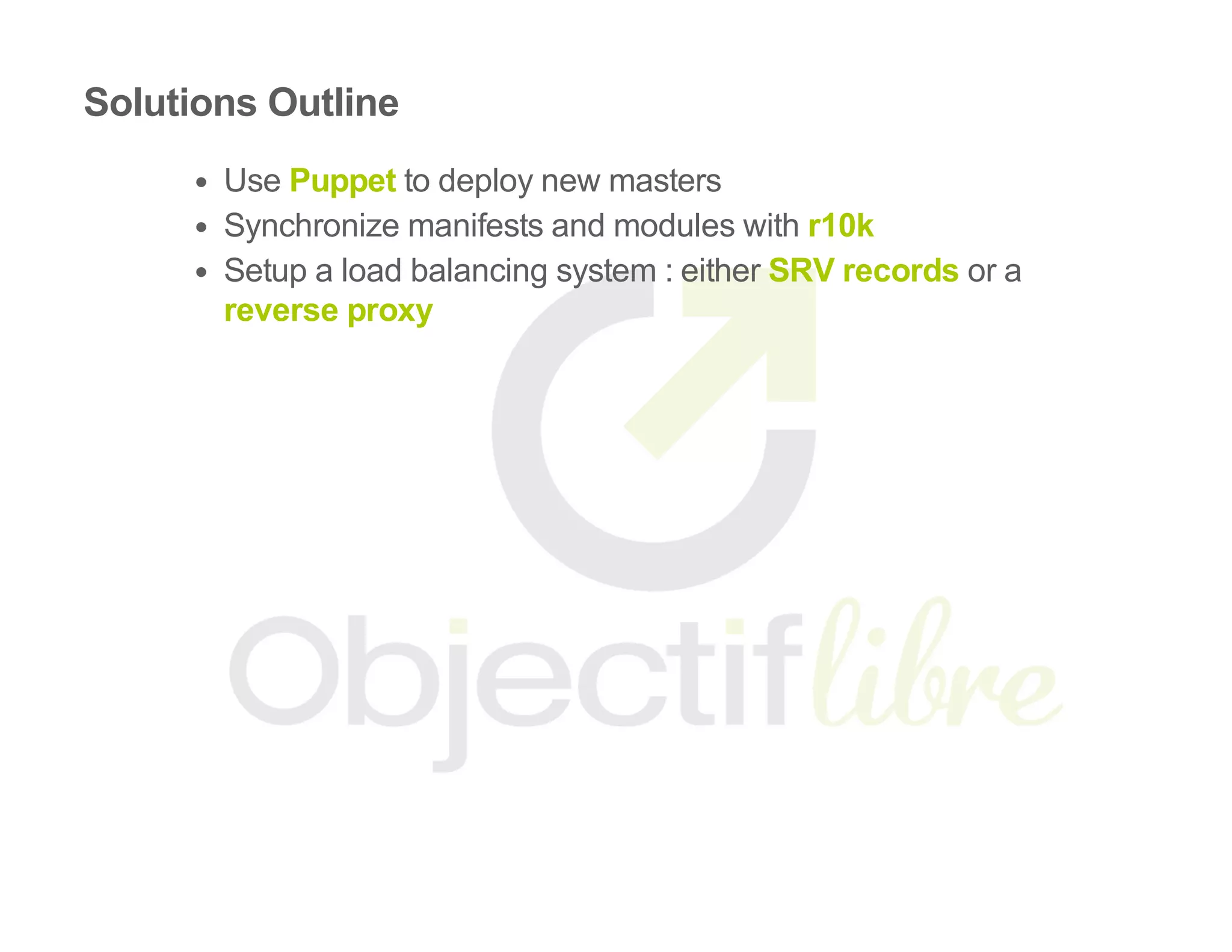 Solutions Outline
Use Puppet to deploy new masters
Synchronize manifests and modules with r10k
Setup a load balancing system : either SRV records or a
reverse proxy
 