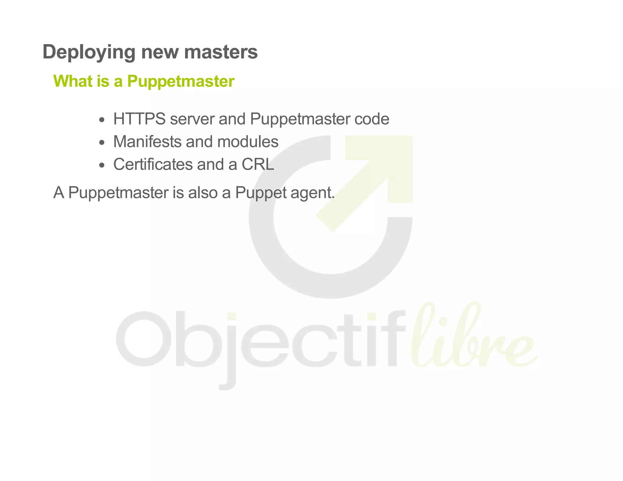 Deploying new masters
What is a Puppetmaster
HTTPS server and Puppetmaster code
Manifests and modules
Certificates and a CRL
A Puppetmaster is also a Puppet agent.
 