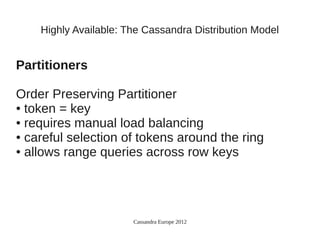 Highly Available: The Cassandra Distribution Model


Partitioners

Order Preserving Partitioner
● token = key

● requires manual load balancing

● careful selection of tokens around the ring

● allows range queries across row keys




                       Cassandra Europe 2012
 