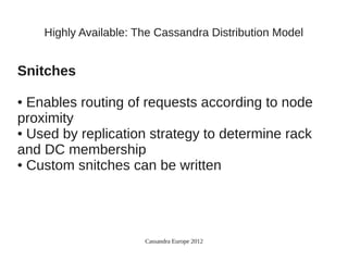 Highly Available: The Cassandra Distribution Model


Snitches

● Enables routing of requests according to node
proximity
● Used by replication strategy to determine rack

and DC membership
● Custom snitches can be written




                       Cassandra Europe 2012
 
