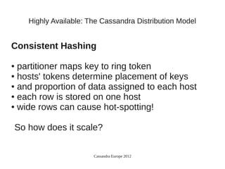 Highly Available: The Cassandra Distribution Model


Consistent Hashing

● partitioner maps key to ring token
● hosts' tokens determine placement of keys

● and proportion of data assigned to each host

● each row is stored on one host

● wide rows can cause hot-spotting!




So how does it scale?

                       Cassandra Europe 2012
 
