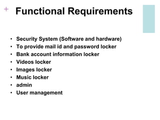 + Functional Requirements
• Security System (Software and hardware)
• To provide mail id and password locker
• Bank account information locker
• Videos locker
• Images locker
• Music locker
• admin
• User management
 