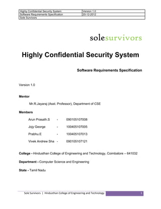Highly Confidential Security System
Software Requirements Specification
Sole Survivors

Version 1.0
20-12-2012

solesurvivors
Highly Confidential Security System
Software Requirements Specification

Version 1.0

Mentor
Mr.R.Jayaraj (Asst. Professor), Department of CSE
Members
Arun Prasath.S

-

090105107008

Jojy George

-

100405107005

Prabhu.E

-

100405107013

Vivek Andrew Sha -

090105107121

College - Hindusthan College of Engineering and Technology, Coimbatore – 641032
Department - Computer Science and Engineering
State - Tamil Nadu

Sole Survivors | Hindusthan College of Engineering and Technology

1

 