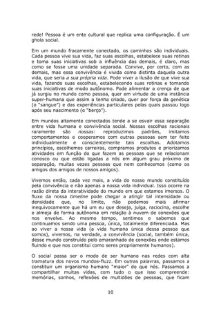 rede! Pessoa é um ente cultural que replica uma configuração. É um
ghola social.

Em um mundo fracamente conectado, os caminhos são individuais.
Cada pessoa vive sua vida, faz suas escolhas, estabelece suas rotinas
e toma suas iniciativas sob a influência das demais, é claro, mas
como se fosse uma unidade separada. Convive, por certo, com as
demais, mas essa convivência é vivida como distinta daquela outra
vida, que seria a sua própria vida. Pode viver a ilusão de que vive sua
vida, fazendo suas escolhas, estabelecendo suas rotinas e tomando
suas iniciativas de modo autônomo. Pode alimentar a crença de que
já surgiu no mundo como pessoa, quer em virtude de uma instância
super-humana que assim a tenha criado, quer por força da genética
(o “sangue”) e das experiências particulares pelas quais passou logo
após seu nascimento (o “berço”).

Em mundos altamente conectados tende a se esvair essa separação
entre vida humana e convivência social. Nossas escolhas racionais
raramente      são  nossas:     reproduzimos  padrões,    imitamos
comportamentos e cooperamos com outras pessoas sem ter feito
individualmente e conscientemente tais escolhas. Adotamos
princípios, escolhemos carreiras, compramos produtos e priorizamos
atividades em função do que fazem as pessoas que se relacionam
conosco ou que estão ligadas a nós em algum grau próximo de
separação, muitas vezes pessoas que nem conhecemos (como os
amigos dos amigos de nossos amigos).

Vivemos então, cada vez mais, a vida do nosso mundo constituído
pela convivência e não apenas a nossa vida individual. Isso ocorre na
razão direta da interatividade do mundo em que estamos imersos. O
fluxo da nossa timeline pode chegar a atingir tal intensidade ou
densidade    que,    no    limite,  não   podemos     mais    afirmar
inequivocamente que há um eu que deseja, julga, raciocina, escolhe
e almeja de forma autônoma em relação à nuvem de conexões que
nos envolve. Ao mesmo tempo, sentimos e sabemos que
continuamos sendo uma pessoa, única, totalmente diferenciada. Mas
ao viver a nossa vida (a vida humana única dessa pessoa que
somos), vivemos, na verdade, a convivência (social, também única,
desse mundo construído pelo emaranhado de conexões onde estamos
fluindo e que nos constitui como seres propriamente humanos).

O social passa ser o modo de ser humano nas redes com alta
tramatura dos novos mundos-fluzz. Em outras palavras, passamos a
constituir um organismo humano “maior” do que nós. Passamos a
compartilhar muitas vidas, com tudo o que isso compreende:
memórias, sonhos, reflexões de multidões de pessoas, que ficam


                                  10
 