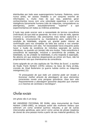 distribuídas por todo esse superorganismo humano. Podemos, como
nunca antes, ter acesso imediato a um conjunto enorme de
informações e, muito mais do que isso, podemos gerar
conhecimentos novos com uma velocidade espantosa e com uma
inteligência tipicamente humana (não de máquinas, computadores ou
alienígenas),     porém    assustadoramente  “superior”  a    que
experimentamos em todos os milênios pretéritos.

E tudo isso pode ocorrer sem a necessidade de termos consciência
(individual) do que está se passando. Ao viver a vida da rede, apenas
vivemos a convivência: não precisamos mais tentar capturá-la e
introjetá-la, circunscrevê-la ou mandalizá-la para conferir-lhe a
condição de totalidade, erigindo um grande poder interior de
confirmação para nos completar da falta dos outros e nos orientar
nos relacionamentos com eles. Tal necessidade havia enquanto podia
haver a ilusão da existência do indivíduo separado de outros
indivíduos; ou quando um (ainda) não era muitos. Toda consciência é
consciência da separação, inclusive a consciência da unidade, da
totalidade, ou da unidade na totalidade, é uma resposta à separação.
No abismo em que estamos despencando ao entrar em fluzz, não há
propriamente isso que chamávamos de consciência.

Como epígrafe de um dos capítulos de "Os filhos de Duna", o escritor
de ficção Frank Herbert (1976) colocou na boca de Harq al-Ada,
cronista do Jihad Butleriano (a guerra ludista contra as máquinas
inteligentes) (5):

     "O pressuposto de que todo um sistema pode ser levado a
     funcionar melhor através da abordagem de seus elementos
     conscientes revela uma perigosa ignorância. Essa tem sido
     frequentemente a abordagem ignorante daqueles que chamam
     a si mesmos de cientistas e tecnólogos".




Gholas sociais
Um ghola não é um borg

NO UNIVERSO FICCIONAL DE DUNA, obra monumental de Frank
Herbert (1965-1985), os tanques axlotl são mulheres tleilaxu que
sofreram um coma cerebral químico induzido, a par de outras
intervenções genéticas, para servir como usinas de gholas (espécies
de clones de uma pessoa morta a partir de seu material genético). Os



                                 11
 