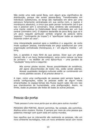 Não existe uma rede social Borg, com algum grau significativo de
distribuição, porque não existe pessoa-Borg. Transformados em
indivíduos substituíveis, os borgs são replicados em série por uma
estrutura fortemente centralizada em sua rainha (sim, o regime é
monárquico absoluto), a única que pode pensar livremente (se é que
isso é possível sem o conversar). Seus cérebros são conectados a
uma mente coletiva (a Coletividade Borg) controlada por um hub
central (Unimatrix Um). O objetivo declarado do povo Borg (que só é
um povo naquele particular sentido original da palavra latina
‘populus’: “contingente de tropas”) é “aperfeiçoar todas as espécies
trazendo ordem ao caos”.

Uma interpretação possível para a metáfora é a seguinte: de certo
modo qualquer pessoa, transformada em peça substituível por uma
organização centralizada (hierárquica), é – em alguma medida – um
borg.

Sim, o paralelo é mais fértil do que parece. Dizer que um ghola
(social) não é um borg (biotecnológico), seria como colocar na boca
do primeiro – no dealbar de uma época-fluzz – uma paródia da
“saudação” borg como a seguinte:

     Nós somos gholas sociais. Novas possibilidades de existência,
     até agora desconhecidas de todos nós, estão sendo abertas.
     Nossas qualidades biológico-culturais estão se combinando em
     novos padrões sociais. É só preciso deixar-ir.

A rigor, como uma configuração de pessoas está sempre ligada a
outras configurações, todas as pessoas estão de algum modo
emaranhadas no espaço-tempo dos fluxos (quem sabe não era isso
que chamávamos de humanidade, uma prefiguração). Assim, no
limite, todas as pessoas são feitas de todas as outras pessoas.




Pessoas são portas
“Toda pessoa é uma nova porta que se abre para outros mundos”

PESSOAS SÃO PORTAS. Abrem caminhos. Na verdade, são caminhos.
Atalhos entre clusters. Pontes. É sempre por meio de uma pessoa que
podemos interagir com quem está em outros mundos.

Isso significa que os interworlds são realmente as pessoas, não um
novo ambiente tecnológico, mas um novo ambiente social com novos


                                13
 