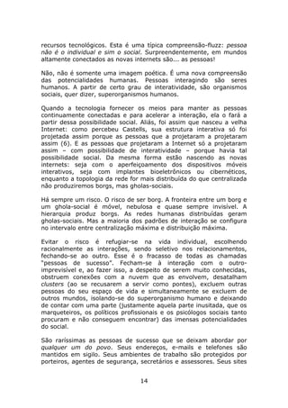 recursos tecnológicos. Esta é uma típica compreensão-fluzz: pessoa
não é o individual e sim o social. Surpreendentemente, em mundos
altamente conectados as novas internets são... as pessoas!

Não, não é somente uma imagem poética. É uma nova compreensão
das potencialidades humanas. Pessoas interagindo são seres
humanos. A partir de certo grau de interatividade, são organismos
sociais, quer dizer, superorganismos humanos.

Quando a tecnologia fornecer os meios para manter as pessoas
continuamente conectadas e para acelerar a interação, ela o fará a
partir dessa possibilidade social. Aliás, foi assim que nasceu a velha
Internet: como percebeu Castells, sua estrutura interativa só foi
projetada assim porque as pessoas que a projetaram a projetaram
assim (6). E as pessoas que projetaram a Internet só a projetaram
assim – com possibilidade de interatividade – porque havia tal
possibilidade social. Da mesma forma estão nascendo as novas
internets: seja com o aperfeiçoamento dos dispositivos móveis
interativos, seja com implantes bioeletrônicos ou cibernéticos,
enquanto a topologia da rede for mais distribuída do que centralizada
não produziremos borgs, mas gholas-sociais.

Há sempre um risco. O risco de ser borg. A fronteira entre um borg e
um ghola-social é móvel, nebulosa e quase sempre invisível. A
hierarquia produz borgs. As redes humanas distribuídas geram
gholas-sociais. Mas a maioria dos padrões de interação se configura
no intervalo entre centralização máxima e distribuição máxima.

Evitar o risco é refugiar-se na vida individual, escolhendo
racionalmente as interações, sendo seletivo nos relacionamentos,
fechando-se ao outro. Esse é o fracasso de todas as chamadas
“pessoas de sucesso”. Fecham-se à interação com o outro-
imprevisível e, ao fazer isso, a despeito de serem muito conhecidas,
obstruem conexões com a nuvem que as envolvem, desatalham
clusters (ao se recusarem a servir como pontes), excluem outras
pessoas do seu espaço de vida e simultaneamente se excluem de
outros mundos, isolando-se do superorganismo humano e deixando
de contar com uma parte (justamente aquela parte inusitada, que os
marqueteiros, os políticos profissionais e os psicólogos sociais tanto
procuram e não conseguem encontrar) das imensas potencialidades
do social.

São raríssimas as pessoas de sucesso que se deixam abordar por
qualquer um do povo. Seus endereços, e-mails e telefones são
mantidos em sigilo. Seus ambientes de trabalho são protegidos por
porteiros, agentes de segurança, secretários e assessores. Seus sites


                                 14
 