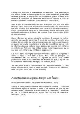 e blogs são fechados à comentários ou mediados. Sua participação
nas mídias sociais é sempre para usá-las como broadcast, para fazer
relações públicas e propaganda de si-mesmas (para ficarem mais
famosas e auferirem os benefícios econômicos, sociais e políticos
conferidos diferencialmente a quem alcançou tal condição).

Isso acaba se manifestando no que acreditam que seja sua vida
pessoal, como indivíduos, supostamente autônomos, tão importantes
que não podem ficar vulneráveis aos paparazzi do relacionamento.
Como conseqüência começam a desenvolver aquela sociopatia mais
conhecida pelo nome de fama. Na verdade ficam doentes por déficit
de interatividade.

Quem não quer ser porta, não acha caminhos. O sucesso é o melhor
caminho para perder caminhos. A perda de caminhos é também uma
medida de não-rede, ou seja, uma expressão do poder. A contraparte
de querer ser muito importante é a falta de importância para a rede
(e não importa para nada se essas pessoas de sucesso têm milhares
ou milhões de followers nas mídias sociais mais frequentadas ou se
seu blog tem milhares ou milhões de pageviews).

E o risco? Bem, nos Highly Connected Worlds a pessoa é compelida a
correr o risco, a fluir com o curso. Não pode se proteger, se
sedentarizar em seu mundo, se agarrar às coisas para tentar
permanecer como é ou a ser mais-do-mesmo (do que já é) em vez
de surfar nos interworlds, navegar, ser nômade, fluzz.

“Se não posso achar o caminho farei um”, escreveu Sêneca (7). Nos
novos mundos-fluzz, seria o caso de dizer: como não há caminho,
serei um (uma porta para outros mundos)




Anisotropias no espaço-tempo dos fluxos
Os deuses eram ventos. Arturjotaef em Numância (2010)

Ama-gi é uma palavra suméria para expressar alforria... Traduzida
literalmente significa “retorno à mãe” - na medida em que os ex-
escravos eram “devolvidos às suas mães (i. e., libertados)”. Acredita-
se ser a primeira expressão escrita do conceito de liberdade.
Wikipedia (2010)




                                 15
 