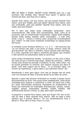 NÃO HÁ NADA A FAZER. DEIXEM FLUZZ SOPRAR para ver o que
acontece. (Na verdade, dizer ‘deixem fluzz soprar’ é apenas uma
maneira de dizer, pois fluzz já é o sopro).

Quando fluzz soprar, prá que ensino, prá que escola? Quando fluzz
soprar, para que religião, para que igreja? Quando fluzz soprar, para
que corporação, para que partido? Quando fluzz soprar, para que
nação, para que Estado?

Oh! É claro que todas essas instituições perdurarão: como
remanescências. Não serão mais prevalecentes. Aliás, como já se
prenuncia, elas se contaminarão mutuamente: nações serão religiões,
escolas serão igrejas, Estados serão corporações... e tudo será,
afinal, o que é – sempre a mesma coisa: programas verticalizadores
que “rodam” na rede social instalando anisotropias no espaço-tempo
dos fluxos.

O cordobés Lucius Annaeus Sêneca (c. 3 a. E. C. – 65) escreveu que
“se um homem não sabe a que porto se dirige, nenhum vento lhe
será favorável” (8). Mas é o contrário. Pouco importa onde está Ítaca.
É o vento, soprando livre sobre a superfície das águas, que constitui
o não-caminho (ou desconstitui todos os caminhos).

Como cantou Konstantinos Kaváfis, “se partires um dia rumo a Ítaca,
faz votos de que o caminho seja longo, repleto de aventuras... Melhor
muitos anos levares de jornada e fundeares na ilha, velho enfim, rico
de quanto ganhaste no caminho, sem esperar riquezas que Ítaca te
desse. Uma bela viagem deu-te Ítaca... Tu te tornaste sábio, um
homem de experiência, e agora sabes o que significam Ítacas” (9).

Manobrando o leme para seguir uma rota já traçada não há como
viver em processo de Ítaca. É preciso deixar-se ao sabor do vento.

Quando o sopro não percorre livremente os mundos é porque houve
direcionamento de fluxo. Pré-cursos foram estabelecidos. Velas foram
orientadas para capturar e condicionar o vento. Em geral isso é feito
por essas intervenções antrópicas resultantes do congelamento de
fluxos que chamamos de instituições (hierárquicas): escolas, ensino,
religiões, igrejas, corporações, partidos, nações, Estados. São
artifícios para exercer a Força, ou seja, para impor caminhos.

A pergunta é: quando fluzz soprar, para que forçar? Por isso se diz:
não há nada a fazer (quando fluzz soprar). Não há nada a fazer
significa que é preciso deixar-ir. Ter um comportamento fluzz é
deixar-ir. Fluzz não é a força. Fluzz é o curso.



                                 16
 