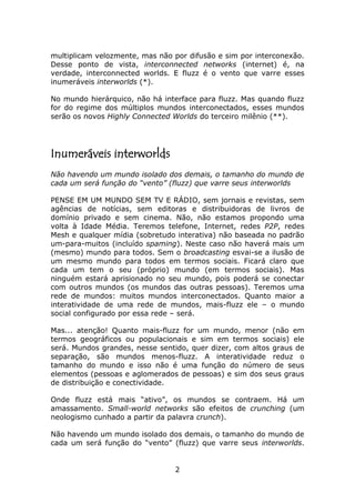 multiplicam velozmente, mas não por difusão e sim por interconexão.
Desse ponto de vista, interconnected networks (internet) é, na
verdade, interconnected worlds. E fluzz é o vento que varre esses
inumeráveis interworlds (*).

No mundo hierárquico, não há interface para fluzz. Mas quando fluzz
for do regime dos múltiplos mundos interconectados, esses mundos
serão os novos Highly Connected Worlds do terceiro milênio (**).




Inumeráveis interworlds
Não havendo um mundo isolado dos demais, o tamanho do mundo de
cada um será função do “vento” (fluzz) que varre seus interworlds

PENSE EM UM MUNDO SEM TV E RÁDIO, sem jornais e revistas, sem
agências de notícias, sem editoras e distribuidoras de livros de
domínio privado e sem cinema. Não, não estamos propondo uma
volta à Idade Média. Teremos telefone, Internet, redes P2P, redes
Mesh e qualquer mídia (sobretudo interativa) não baseada no padrão
um-para-muitos (incluído spaming). Neste caso não haverá mais um
(mesmo) mundo para todos. Sem o broadcasting esvai-se a ilusão de
um mesmo mundo para todos em termos sociais. Ficará claro que
cada um tem o seu (próprio) mundo (em termos sociais). Mas
ninguém estará aprisionado no seu mundo, pois poderá se conectar
com outros mundos (os mundos das outras pessoas). Teremos uma
rede de mundos: muitos mundos interconectados. Quanto maior a
interatividade de uma rede de mundos, mais-fluzz ele – o mundo
social configurado por essa rede – será.

Mas... atenção! Quanto mais-fluzz for um mundo, menor (não em
termos geográficos ou populacionais e sim em termos sociais) ele
será. Mundos grandes, nesse sentido, quer dizer, com altos graus de
separação, são mundos menos-fluzz. A interatividade reduz o
tamanho do mundo e isso não é uma função do número de seus
elementos (pessoas e aglomerados de pessoas) e sim dos seus graus
de distribuição e conectividade.

Onde fluzz está mais “ativo”, os mundos se contraem. Há um
amassamento. Small-world networks são efeitos de crunching (um
neologismo cunhado a partir da palavra crunch).

Não havendo um mundo isolado dos demais, o tamanho do mundo de
cada um será função do “vento” (fluzz) que varre seus interworlds.


                                2
 