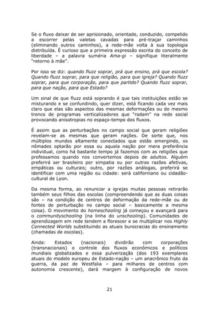 Se o fluxo deixar de ser aprisionado, orientado, conduzido, compelido
a escorrer pelas valetas cavadas para pré-traçar caminhos
(eliminando outros caminhos), a rede-mãe volta à sua topologia
distribuída. É curioso que a primeira expressão escrita do conceito de
liberdade – a palavra suméria Ama-gi – signifique literalmente
“retorno à mãe”.

Por isso se diz: quando fluzz soprar, prá que ensino, prá que escola?
Quando fluzz soprar, para que religião, para que igreja? Quando fluzz
soprar, para que corporação, para que partido? Quando fluzz soprar,
para que nação, para que Estado?

Um sinal de que fluzz está soprando é que tais instituições estão se
misturando e se confundindo, quer dizer, está ficando cada vez mais
claro que elas são aspectos das mesmas deformações ou do mesmo
tronco de programas verticalizadores que “rodam” na rede social
provocando anisotropias no espaço-tempo dos fluxos.

É assim que as perturbações no campo social que geram religiões
revelam-se as mesmas que geram nações. De sorte que, nos
múltiplos mundos altamente conectados que estão emergindo, os
nômades optarão por essa ou aquela nação por mera preferência
individual, como há bastante tempo já fazemos com as religiões que
professamos quando nos convertemos depois de adultos. Alguém
preferirá ser brasileiro por simpatia ou por outras razões afetivas,
empáticas ou culturais; outro, por razões análogas, preferirá se
identificar com uma região ou cidade: será californiano ou cidadão-
cultural de Lyon.

Da mesma forma, ao renunciar a igrejas muitas pessoas retirarão
também seus filhos das escolas (compreendendo que as duas coisas
são – na condição de centros de deformação da rede-mãe ou de
fontes de perturbação no campo social – basicamente a mesma
coisa). O movimento do homeschooling já começou e avançará para
o communityschooling (na linha do unschooling). Comunidades de
aprendizagem em rede tendem a florescer e se multiplicar nos Highly
Connected Worlds substituindo as atuais burocracias do ensinamento
(chamadas de escolas).

Ainda:    Estados    (nacionais)  dividirão  com     corporações
(transnacionais) o controle dos fluxos econômicos e políticos
mundiais globalizados e essa pulverização (dos 193 exemplares
atuais do modelo europeu de Estado-nação – um anacrônico fruto da
guerra, da paz de Westfalia – para milhares de centros com
autonomia crescente), dará margem à configuração de novos



                                 21
 