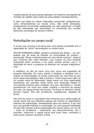 modelos glocais de governança baseados no localismo cosmopolita de
miríades de cidades como redes de comunidades interdependentes.

É claro que todas as velhas instituições perdurarão vestigialmente,
como remanescências do mundo único. Não serão destruídas,
simplesmente se tornarão inadequadas por não suportarem a fluição
de alta intensidade que atravessará os interworlds dos mundos
altamente conectados do terceiro milênio.




Perturbações no campo social
A nuvem que envolve-e-se-move-com uma pessoa conectada tem a
capacidade de “sentir” perturbações no campo social

WALTER ROBINSON (2008), também conhecido por Ritoku – um zen-
budista que dá aulas de filosofia na Universidade de Indiana –
escrevendo “Morte e Renascimento de uma Mente Vulcana”, observa
que “Vulcanos têm “sete sentidos”, que incluem os cinco sentidos
conhecidos pelos humanos e um sexto sentido animal, que é “a
habilidade de sentir a presença de distúrbio em campos magnéticos”
(16).

A metáfora, se não cai como uma luva, serve aos propósitos da
presente digressão. Por certo, admitir a hipótese e trabalhar com o
modelo de perturbações no campo social pode ser mais fácil do que
sentir essas perturbações. Não é preciso ir muito longe para saber se
um campo social foi deformado: basta entrar em uma organização
hierárquica; por exemplo, basta visitar uma instituição estatal ou
uma grande empresa para constatar com que intensidade o “campo
gravitacional” em torno dos chefes modifica a estrutura do espaço
(no caso, do espaço-tempo dos fluxos). Os fluxos se abismam nesses
buracos negros. Eles são sumidouros, engolidouros, alçapões de
fluxos.

Tão forte às vezes é a gravitatem dos hierarcas que a deformação do
campo social sob sua influência alcança até mesmo os stakeholders
externos da organização, transbordando para seu entorno. É por isso
que uma grande empresa ou corporação, em uma pequena localidade
na qual não existam outras organizações de mesmo porte, em vez de
– como se acreditava – impulsionar seu desenvolvimento, faz o
contrário: extermina o capital social local (quer dizer, centraliza a
rede social). Existem exemplos à farta.



                                 22
 