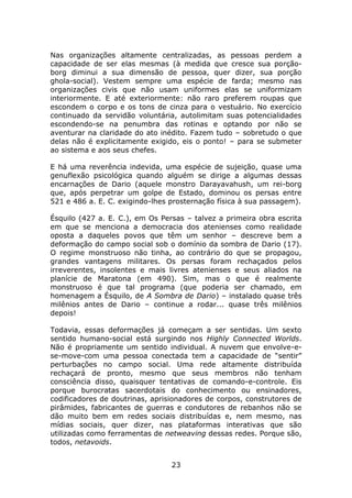 Nas organizações altamente centralizadas, as pessoas perdem a
capacidade de ser elas mesmas (à medida que cresce sua porção-
borg diminui a sua dimensão de pessoa, quer dizer, sua porção
ghola-social). Vestem sempre uma espécie de farda; mesmo nas
organizações civis que não usam uniformes elas se uniformizam
interiormente. E até exteriormente: não raro preferem roupas que
escondem o corpo e os tons de cinza para o vestuário. No exercício
continuado da servidão voluntária, autolimitam suas potencialidades
escondendo-se na penumbra das rotinas e optando por não se
aventurar na claridade do ato inédito. Fazem tudo – sobretudo o que
delas não é explicitamente exigido, eis o ponto! – para se submeter
ao sistema e aos seus chefes.

E há uma reverência indevida, uma espécie de sujeição, quase uma
genuflexão psicológica quando alguém se dirige a algumas dessas
encarnações de Dario (aquele monstro Darayavahush, um rei-borg
que, após perpetrar um golpe de Estado, dominou os persas entre
521 e 486 a. E. C. exigindo-lhes prosternação física à sua passagem).

Ésquilo (427 a. E. C.), em Os Persas – talvez a primeira obra escrita
em que se menciona a democracia dos atenienses como realidade
oposta a daqueles povos que têm um senhor – descreve bem a
deformação do campo social sob o domínio da sombra de Dario (17).
O regime monstruoso não tinha, ao contrário do que se propagou,
grandes vantagens militares. Os persas foram rechaçados pelos
irreverentes, insolentes e mais livres atenienses e seus aliados na
planície de Maratona (em 490). Sim, mas o que é realmente
monstruoso é que tal programa (que poderia ser chamado, em
homenagem a Ésquilo, de A Sombra de Dario) – instalado quase três
milênios antes de Dario – continue a rodar... quase três milênios
depois!

Todavia, essas deformações já começam a ser sentidas. Um sexto
sentido humano-social está surgindo nos Highly Connected Worlds.
Não é propriamente um sentido individual. A nuvem que envolve-e-
se-move-com uma pessoa conectada tem a capacidade de “sentir”
perturbações no campo social. Uma rede altamente distribuída
rechaçará de pronto, mesmo que seus membros não tenham
consciência disso, quaisquer tentativas de comando-e-controle. Eis
porque burocratas sacerdotais do conhecimento ou ensinadores,
codificadores de doutrinas, aprisionadores de corpos, construtores de
pirâmides, fabricantes de guerras e condutores de rebanhos não se
dão muito bem em redes sociais distribuídas e, nem mesmo, nas
mídias sociais, quer dizer, nas plataformas interativas que são
utilizadas como ferramentas de netweaving dessas redes. Porque são,
todos, netavoids.


                                 23
 